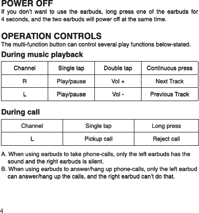 POWER OFFIf you don’t want to use the earbuds, long press one of the earbuds for 4 seconds, and the two earbuds will power off at the same time.OPERATION CONTROLSThe multi-function button can control several play functions below-stated.During music playbackChannel Single tap Double tap Continuous pressR Play/pause Vol + Next TrackL Play/pause Vol - Previous TrackDuring callChannel Single tap Long pressL Pickup call Reject callA. When using earbuds to take phone-calls, only the left earbuds has the    sound and the right earbuds is silent.B. When using earbuds to answer/hang up phone-calls, only the left earbud      can answer/hang up the calls, and the right earbud can’t do that.4