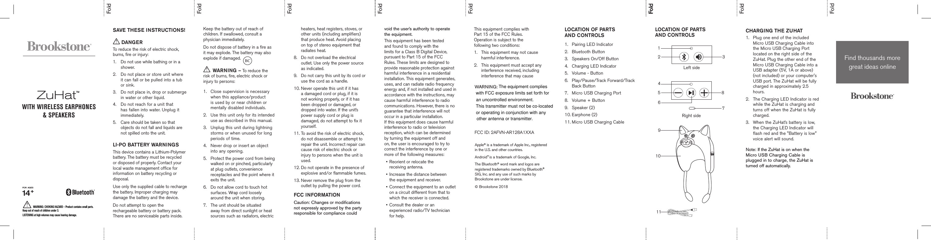   SAVE THESE INSTRUCTIONS! DANGERTo reduce the risk of electric shock, burns, fire or injury:1.  Do not use while bathing or in a     shower.2.   Do not place or store unit where it can fall or be pulled into a tub or sink.3.   Do not place in, drop or submerge in water or other liquid.4.   Do not reach for a unit that has fallen into water. Unplug it immediately.5.  Care should be taken so that      objects do not fall and liquids are    not spilled onto the unit.  LI-PO BATTERY WARNINGSThis device contains a Lithium-Polymer battery. The battery must be recycled or disposed of properly. Contact your local waste management office for information on battery recycling or disposal.Use only the supplied cable to recharge the battery. Improper charging may damage the battery and the device.Do not attempt to open the rechargeable battery or battery pack. There are no serviceable parts inside.Keep the battery out of reach of children. If swallowed, consult a physician immediately.Do not dispose of battery in a fire as it may explode. The battery may also explode if damaged.  WARNING – To reduce the risk of burns, fire, electric shock or injury to persons:1.   Close supervision is necessary when this appliance/product is used by or near children or mentally disabled individuals.2.   Use this unit only for its intended use as described in this manual.3.   Unplug this unit during lightning storms or when unused for long periods of time.4.  Never drop or insert an object      into any opening.5.   Protect the power cord from being walked on or pinched, particularly at plug outlets, convenience receptacles and the point where it exits the unit.6.   Do not allow cord to touch hot surfaces. Wrap cord loosely around the unit when storing.7.   The unit should be situated away from direct sunlight or heat sources such as radiators, electric heaters, heat registers, stoves, or other units (including amplifiers) that produce heat. Avoid placing on top of stereo equipment that radiates heat.8.   Do not overload the electrical outlet. Use only the power source as indicated.9.   Do not carry this unit by its cord or use the cord as a handle.10. Never operate this unit if it has      a damaged cord or plug, if it is   not working properly, or if it has      been dropped or damaged, or      dropped into water. If the unit’s   power supply cord or plug is      damaged, do not attempt to fix it    yourself.11. To avoid the risk of electric shock,    do not disassemble or attempt to    repair the unit. Incorrect repair can   cause risk of electric shock or      injury to persons when the unit is    used.12.  Do not operate in the presence of explosive and/or flammable fumes.13.  Never remove the plug from the outlet by pulling the power cord.FCC INFORMATIONCaution: Changes or modifications not expressly approved by the party responsible for compliance could LOCATION OF PARTS  AND CONTROLS1.  Pairing LED Indicator2.  Bluetooth Button3.  Speakers On/Off Button4.  Charging LED Indicator5.  Volume - Button6.  Play/Pause/Track Forward/Track    Back Button7.  Micro USB Charging Port8.  Volume + Button9.  Speaker (2)10. Earphone (2)11. Micro USB Charging CableLOCATION OF PARTS  AND CONTROLS CHARGING THE ZUHAT 1.  Plug one end of the included    Micro USB Charging Cable into    the Micro USB Charging Port  located on the right side of the   ZuHat. Plug the other end of the   Micro USB Charging Cable into a   USB adapter (5V, 1A or above)   (not included) or your computer&apos;s   USB port. The ZuHat will be fully   charged in approximately 2.5   hours.2.  The Charging LED Indicator is red    while the ZuHat is charging and    turns off when the ZuHat is fully   charged. 3.  When the ZuHat’s battery is low,    the Charging LED Indicator will    flash red and the &quot;Battery is low&quot;    voice alert will sound.  Note: If the ZuHat is on when the Micro USB Charging Cable is plugged in to charge, the ZuHat is turned off automatically. FoldFold11void the user’s authority to operate the equipment.This equipment has been tested and found to comply with the limits for a Class B Digital Device, pursuant to Part 15 of the FCC Rules. These limits are designed to provide reasonable protection against harmful interference in a residential installation. This equipment generates, uses, and can radiate radio frequency energy and, if not installed and used in accordance with the instructions, may cause harmful interference to radio communications. However, there is no guarantee that interference will not occur in a particular installation. If this equipment does cause harmful interference to radio or television reception, which can be determined  by turning the equipment off and on, the user is encouraged to try to correct the interference by one or more of the following measures:•   Reorient or relocate the  receiving antenna.•   Increase the distance between  the equipment and receiver.•   Connect the equipment to an outlet on a circuit different from that to which the receiver is connected.•   Consult the dealer or an experienced radio/TV technician for help.FoldFoldFoldFoldFoldFoldFoldZuHat™WITH WIRELESS EARPHONES &amp; SPEAKERSBCWARNING:FCC ID: 2AFVN-AR128A1XXA231Left sideWARNING: CHOKING HAZARD – Product contains small parts.  Keep out of reach of children under 3.   LISTENING at high volumes may cause hearing damage.FOR  AGES 14 +7Right side5486910Find thousands more  great ideas onlineApple® is a trademark of Apple Inc., registered in the U.S. and other countries. Android™ is a trademark of Google, Inc.The Bluetooth® word mark and logos are  registered trademarks owned by Bluetooth®  SIG, Inc. and any use of such marks by  Brookstone are under license.© Brookstone 2018This equipment complies with  Part 15 of the FCC Rules.  Operation is subject to the  following two conditions:1.   This equipment may not cause harmful interference.2.   This equipment must accept any interference received, including interference that may cause The equipment complies with FCC exposure limits set forth for an uncontrolled environment.This transmitter must not be co-located or operating in conjunction with any  other antenna or transmitter.  