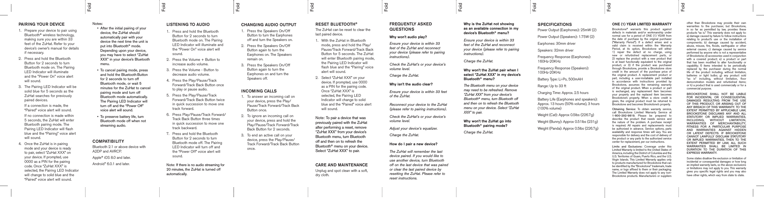    Notes: •  After the initial pairing of your      device, the ZuHat should    automatically pair with your   device the next time the unit is    put into Bluetooth® mode.    Depending upon your device,      you may have to select “ZuHat    XXX” in your device’s Bluetooth    menu.  •  To cancel pairing mode, press   and hold the Bluetooth Button     for 2 seconds to turn off   Bluetooth mode, or wait 5    minutes for the ZuHat to cancel   pairing mode and turn off      Bluetooth mode automatically.   The Pairing LED Indicator will   turn off and the “Power Off”      voice alert will sound.•  To preserve battery life, turn   Bluetooth mode off when not    streaming audio.  COMPATIBILITYBluetooth 2.1 or above device with A2DP and AVRCP.Apple® iOS 8.0 and later.Android™ 6.0.1 and later.   LISTENING TO AUDIO1.  Press and hold the Bluetooth   Button for 2 seconds to turn   Bluetooth mode on. The Pairing    LED Indicator will illuminate and    the “Power On” voice alert will      sound.2.  Press the Volume + Button to      increase audio volume.3.  Press the Volume - Button to      decrease audio volume.4.  Press the Play/Pause/Track      Forward/Track Back Button once    to play or pause audio.5.  Press the Play/Pause/Track      Forward/Track Back Button twice    in quick succession to move one    track forward. 6.  Press Play/Pause/Track Forward/   Track Back Button three times      in quick succession to move one    track backward.7.  Press and hold the Bluetooth      Button for 2 seconds to turn      Bluetooth mode off. The Pairing    LED Indicator will turn off and      the “Power Off” voice alert will      sound.  Note: If there is no audio streaming for 20 minutes, the ZuHat is turned off automatically. RESET BLUETOOTH®The ZuHat can be reset to clear the last paired device. 1.  With the ZuHat in Bluetooth   mode, press and hold the Play/    Pause/Track Forward/Track Back    Button for 5 seconds. The ZuHat    will enter Bluetooth pairing mode,   the Pairing LED Indicator will      flash blue and the “Pairing” voice    alert will sound. 2.  Select “ZuHat XXX” on your   device. If prompted, use 0000      as a PIN for the pairing code.   Once “ZuHat XXX” is   selected, the Pairing LED   Indicator will change to solid      blue and the “Paired” voice alert    will sound.   Note: To pair a device that was previously paired with the ZuHat after performing a reset, remove “ZuHat XXX” from your device’s Bluetooth menu, turn Bluetooth off and then on to refresh the Bluetooth® menu on your device. Select “ZuHat XXX” to pair.  CARE AND MAINTENANCEUnplug and spot clean with a soft, dry cloth.CHANGING AUDIO OUTPUT1.  Press the Speakers On/Off   Button to turn the Earphones   off and turn the Speakers on.2.  Press the Speakers On/Off   Button again to turn the      Earphones on. The Speakers      remain on.3.  Press the Speakers On/Off   Button again to turn the   Earphones on and turn the      Speakers off.INCOMING CALLS1.   To answer an incoming call on your device, press the Play/Pause/Track Forward/Track Back Button once.2.  To ignore an incoming call on      your device, press and hold the     Play/Pause/Track Forward/Track    Back Button for 2 seconds. 3.  To end an active call on your   device, press the Play/Pause/     Track Forward/Track Back Button  once.       FREQUENTLY ASKED QUESTIONS    Why won’t audio play? Ensure your device is within 33 feet of the ZuHat and reconnect your device (please refer to pairing instructions). Check the ZuHat’s or your device’s volume level.Charge the ZuHat. Why isn’t the audio clear? Ensure your device is within 33 feet of the ZuHat.Reconnect your device to the ZuHat (please refer to pairing instructions). Check the ZuHat’s or your device’s volume level. Adjust your device’s equalizer. Charge the ZuHat.How do I pair a new device? The ZuHat will remember the last device paired. If you would like to use another device, turn Bluetooth off on the last device that was paired or clear the last paired device by resetting the ZuHat. Please refer to reset instructions. ONE (1) YEAR LIMITED WARRANTYBrookstone®  warrants  this  product  against defects  in  materials  and/or  workmanship  under normal use  for a period  of ONE  (1)  YEAR from the  date  of  purchase  by  the  original  purchaser (“Warranty  Period”).  If  a  defect  arises  and  a valid  claim  is  received  within  the  Warranty Period,  at  its  option,  Brookstone  will  either 1)  repair  the  defect  at  no  charge,  using new  or  refurbished  replacement  parts,  or  2)  replace  the  product  with  a  new  product  that is  at  least  functionally  equivalent  to  the  original product,  or  3)  if  the  product  was  purchased through Brookstone,  provide a Brookstone  store credit  in  the  amount  of  the  purchase  price  of the  original  product.  A  replacement  product  or part,  including  a  user-installable  part  installed in  accordance  with  instructions  provided  by Brookstone,  assumes  the  remaining  warranty of  the  original  product.  When  a  product  or  part is  exchanged,  any  replacement  item  becomes your  property  and  the  replaced  item  becomes Brookstone’s  property.  When  a  store  credit  is given,  the  original  product  must  be  returned  to Brookstone and becomes Brookstone’s property. Obtaining  Service:  To  obtain  warranty  service, call  Brookstone  Limited  Warranty  Service  at  1-800-292-9819.  Please  be  prepared  to describe  the  product  that  needs  service  and the  nature  of  the  problem.  A  purchase  receipt is  required.  All  repairs  and  replacements  must be  authorized  in  advance.  Service  options,  parts availability  and  response  times will  vary.  You  are responsible for delivery and the cost of delivery of the product or any parts to the authorized service center for replacement, per our instructions. Limits  and  Exclusions:  Coverage  under  this Limited Warranty is limited to the United States of America, including the District of Columbia and the U.S. Territories of Guam, Puerto Rico, and the U.S. Virgin Islands. This Limited  Warranty applies only to products manufactured for Brookstone that can be identified by the “Brookstone” trademark, trade name, or logo affixed to them or their packaging. The Limited Warranty does not apply to any non-Brookstone products. Manufacturers or suppliers other  than  Brookstone  may  provide  their  own warranties  to  the  purchaser,  but  Brookstone, in  so  far  as  permitted  by  law,  provides  these products “as is.” This warranty does not apply to: a) damage caused by failure to follow instructions relating  to  product’s  use  or  the  installation  of components;  b)  damage  caused  by  accident, abuse,  misuse,  fire,  floods,  earthquake  or  other external  causes;  c)  damage  caused  by  service performed by anyone who is not a representative of Brookstone; d) accessories used in conjunction with  a  covered  product;  e)  a  product  or  part that  has  been  modified  to  alter  functionality  or capability;  f)  items  intended  to  be  periodically replaced  by  the  purchaser  during  the  normal life  of  the  product  including,  without  limitation, batteries  or  light  bulbs;  g)  any  product  sold “as  is”  including,  without  limitation,  floor demonstration  models  and  refurbished  items;  or h) a product that is used commercially or for a commercial purpose. BROOKSTONE  SHALL  NOT  BE  LIABLE FOR  INCIDENTAL  OR  CONSEQUENTIAL DAMAGES  RESULTING  FROM  THE  USE OF  THIS  PRODUCT,  OR  ARISING  OUT  OF ANY BREACH OF THIS WARRANTY. TO THE EXTENT  PERMITTED  BY  APPLICABLE  LAW, BROOKSTONE  DISCLAIMS  ANY  AND  ALL STATUTORY  OR  IMPLIED  WARRANTIES, INCLUDING,  WITHOUT  LIMITATION, WARRANTIES  OF  MERCHANTABILITY, FITNESS  FOR  A  PARTICULAR  PURPOSE AND  WARRANTIES  AGAINST  HIDDEN OR  LATENT  DEFECTS.  IF  BROOKSTONE CANNOT  LAWFULLY  DISCLAIM  STATUTORY OR  IMPLIED  WARRANTIES,  THEN  TO  THE EXTENT  PERMITTED  BY  LAW,  ALL  SUCH WARRANTIES  SHALL  BE  LIMITED  IN DURATION  TO  THE  DURATION  OF  THIS  EXPRESS WARRANTY.Some states disallow the exclusion or limitation of incidental or consequential damages or how long an implied warranty lasts, so the above exclusions or limitations may not apply to you. This warranty gives you  specific legal rights  and you may  also have other rights, which vary from state to state.SPECIFICATIONSPower Output (Earphones): 25mW (2)Power Output (Speakers): 1.75W (2)Earphones: 30mm driverSpeakers: 32mm driverFrequency Response (Earphones): 160Hz-20KHzFrequency Response (Speakers): 100Hz-20KHzBattery Type: Li-Po, 500mAHRange: Up to 33 ft Charging Time: Approx. 2.5 hours    Battery Life (Earphones and speakers): Approx. 13 hours (50% volume), 3 hours (100% volume)Weight (Cat): Approx 0.5lbs (226.7g)Weight (Bunny): Approx 0.51lbs (231g)Weight (Panda): Approx 0.5lbs (226.7g)FoldFoldFoldFoldFoldFoldFoldFoldFoldPAIRING YOUR DEVICE1.   Prepare your device to pair using Bluetooth® wireless technology, making sure you are within 33 feet of the ZuHat. Refer to your device’s owner’s manual for details if necessary. 2.  Press and hold the Bluetooth   Button for 2 seconds to turn   Bluetooth mode on. The Pairing    LED Indicator will illuminate      and the &quot;Power On&quot; voice alert     will sound.3.  The Pairing LED Indicator will be    solid blue for 5 seconds as the   ZuHat searches for previously      paired devices.    If a connection is made, the      “Paired” voice alert will sound.   If no connection is made within   5 seconds, the ZuHat will enter   Bluetooth pairing mode. The   Pairing LED Indicator will flash   blue and the “Pairing” voice alert    will sound.4.  Once the ZuHat is in pairing   mode and your device is ready   to pair, select “ZuHat XXX” on   your device. If prompted, use   0000 as a PIN for the pairing   code. Once “ZuHat XXX&quot; is   selected, the Pairing LED Indicator    will change to solid blue and the    “Paired” voice alert will sound. Why is the ZuHat not showing as an available connection in my device’s Bluetooth®  menu? Ensure your device is within 33 feet of the ZuHat and reconnect your device (please refer to pairing instructions). Charge the ZuHat.Why won’t the ZuHat pair when I select “ZuHat XXX” in my device’s Bluetooth®  menu? The Bluetooth menu on your device may need to be refreshed. Remove “ZuHat XXX” from your device’s Bluetooth® menu, turn Bluetooth off and then on to refresh the Bluetooth menu on your device. Select “ZuHat XXX” to pair. Why won’t the ZuHat go into Bluetooth®  pairing mode?  Charge the ZuHat.