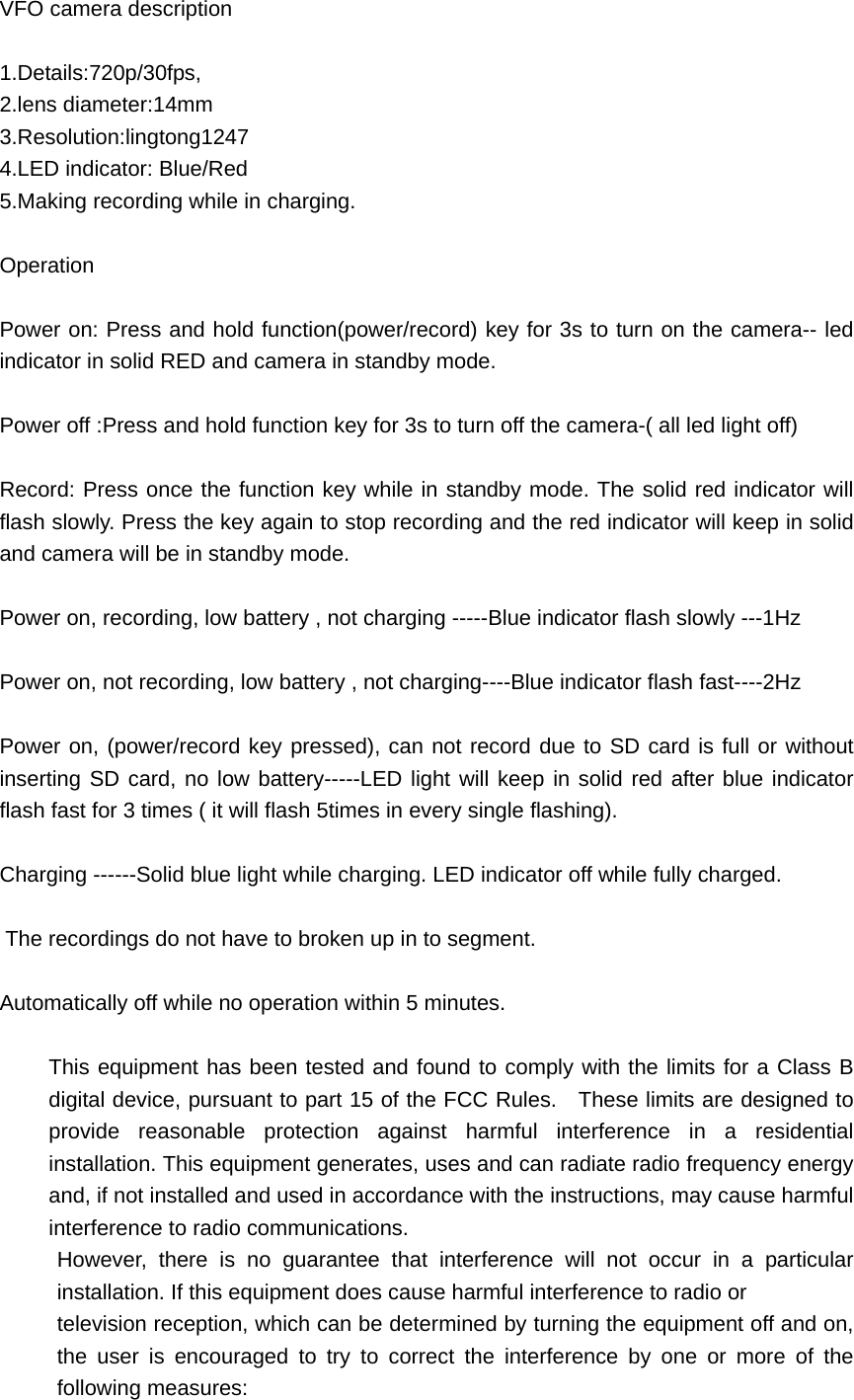 VFO camera description  1.Details:720p/30fps,  2.lens diameter:14mm 3.Resolution:lingtong1247 4.LED indicator: Blue/Red 5.Making recording while in charging.  Operation  Power on: Press and hold function(power/record) key for 3s to turn on the camera-- led indicator in solid RED and camera in standby mode.  Power off :Press and hold function key for 3s to turn off the camera-( all led light off)  Record: Press once the function key while in standby mode. The solid red indicator will flash slowly. Press the key again to stop recording and the red indicator will keep in solid and camera will be in standby mode.  Power on, recording, low battery , not charging -----Blue indicator flash slowly ---1Hz  Power on, not recording, low battery , not charging----Blue indicator flash fast----2Hz  Power on, (power/record key pressed), can not record due to SD card is full or without inserting SD card, no low battery-----LED light will keep in solid red after blue indicator flash fast for 3 times ( it will flash 5times in every single flashing).  Charging ------Solid blue light while charging. LED indicator off while fully charged.   The recordings do not have to broken up in to segment.  Automatically off while no operation within 5 minutes.  This equipment has been tested and found to comply with the limits for a Class B digital device, pursuant to part 15 of the FCC Rules.   These limits are designed to provide reasonable protection against harmful interference in a residential installation. This equipment generates, uses and can radiate radio frequency energy and, if not installed and used in accordance with the instructions, may cause harmful interference to radio communications. However, there is no guarantee that interference will not occur in a particular installation. If this equipment does cause harmful interference to radio or   television reception, which can be determined by turning the equipment off and on, the user is encouraged to try to correct the interference by one or more of the following measures: 