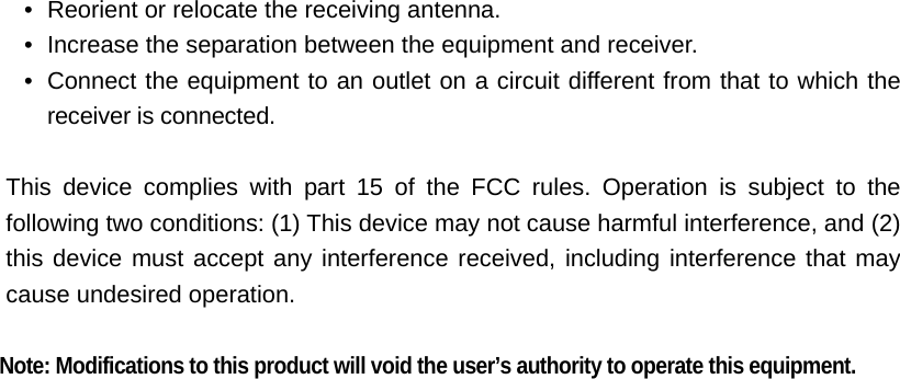 •   Reorient or relocate the receiving antenna. •   Increase the separation between the equipment and receiver. •  Connect the equipment to an outlet on a circuit different from that to which the  receiver is connected.  This device complies with part 15 of the FCC rules. Operation is subject to the following two conditions: (1) This device may not cause harmful interference, and (2) this device must accept any interference received, including interference that may cause undesired operation.   Note: Modifications to this product will void the user’s authority to operate this equipment. 