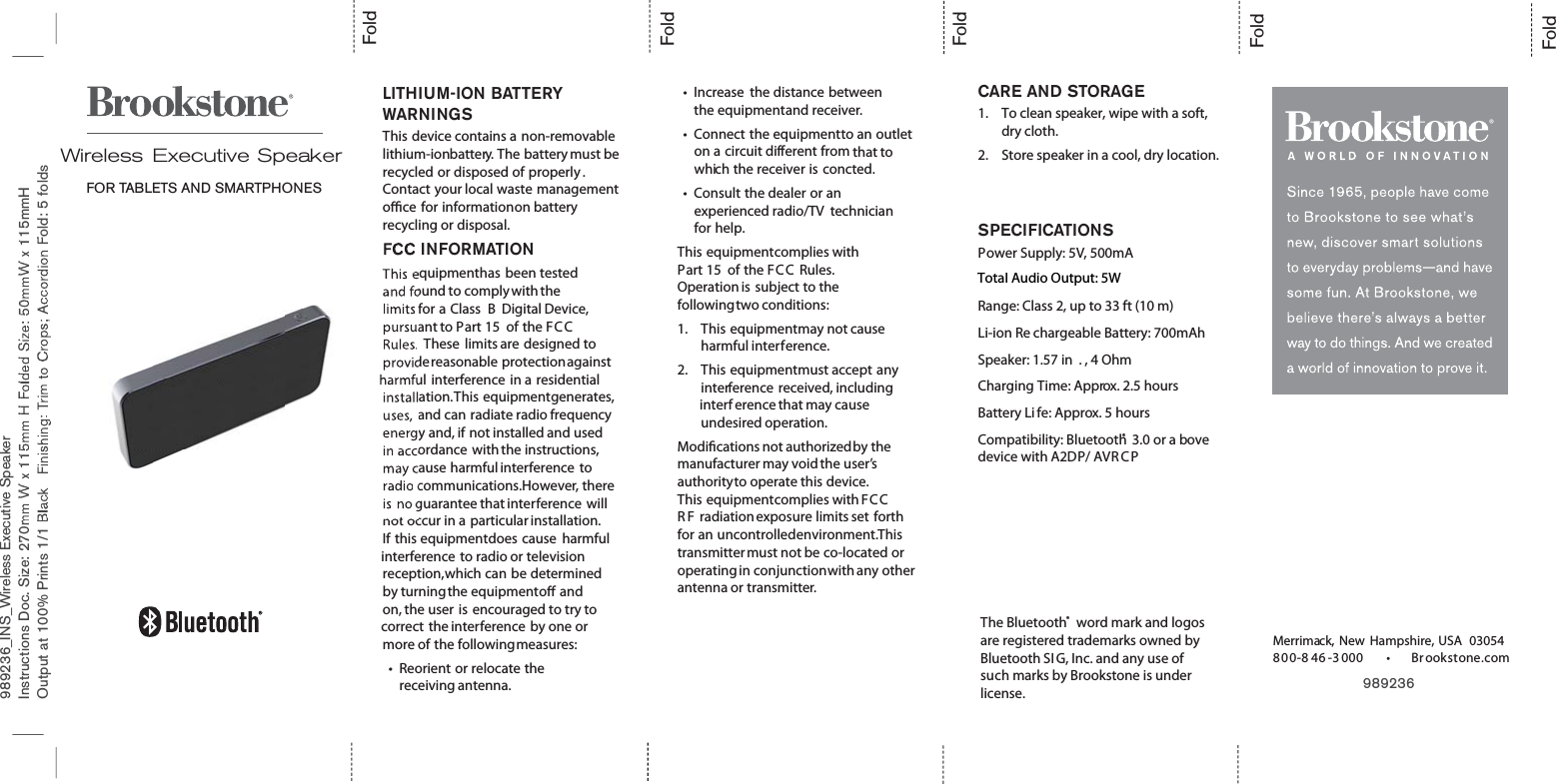 989236_INS_Wireless Executive SpeakerInstructions Doc. Size: 270mm W x 115mm H Folded Size: 50mmW x 115mmHOutput at 100% Prints 1/1 Black Finishing: Trim to Crops; Accordion Fold: 5 foldsFoldFoldFoldFoldLITHIUM-ION BATTERYWARNINGSThis device contains a non-removablelithium-ionbattery. The battery must berecycled or disposed of properly .Contact your local waste managementoce for informationon batteryrecycling or disposal.FCC INFORMATIONThis equipmenthas been testedand found to comply with thelimits for a Class B Digital Device,pursuant to Part 15 of the FC CRules. These limits are designed toprovidereasonable protectionagainstharmful interference in a residentialinstallation.This equipmentgenerates,uses, and can radiate radio frequencyenergy and, if not installed and usedin accordance with the instructions,may cause harmful interference toradio communications.However, thereis no guarantee that interference willnot occur in a particular installation.If this equipmentdoes cause harmfulinterference to radio or televisionreception,which can be determinedby turningthe equipmento andon, the user is encouraged to try tocorrect the interference by one ormore of the followingmeasures:tReorient or relocate thereceiving antenna.tIncrease the distance betweenthe equipmentand receiver.tConnect the equipmentto an outleton a circuit different from that towhich the receiver is concted.tConsult the dealer or anexperienced radio/TV technicianfor help.This equipmentcomplies withPart 15 of the FC C Rules.Operation is subject to thefollowingtwo conditions:1. This equipmentmay not causeharmful interference.2. This equipmentmust accept anyinterference received, includinginterf erence that may causeundesired operation.Modications not authorizedby themanufacturer may void the user’sauthorityto operate this device.This equipmentcomplies with FC CR F radiationexposure limits set forthfor an uncontrolledenvironment.Thistransmittermust not be co-located oroperating in conjunctionwith any otherantenna or transmitter.Wireless Executive SpeakerFOR TABLETS AND SMARTPHONESFold989236    Merrimack, New Hampshire, USA 03054800-8 46 -3000 tBrookstone.comCARE AND STORAGE1. To clean speaker, wipe with a soft, dry cloth.2. Store speaker in a cool, dry location.SPECIFICATIONSPower Supply: 5V, 500mATotal Output: 5WRange: Class 2, up to 33 ft (10 m)Li-ion Re chargeable Battery: 700mAhSpeaker: 1.57 in . , 4 OhmCharging Time: Approx. 2.5 hoursBattery Li fe: Approx. 5 hoursCompatibility: Bluetooth® 3.0 or a bovedevice with A2DP/ AVR C PThe Bluetooth® word mark and logos are registered trademarks owned by Bluetooth SIG, Inc. and any use of such marks by Brookstone is under license.Total Audio Output: 5W