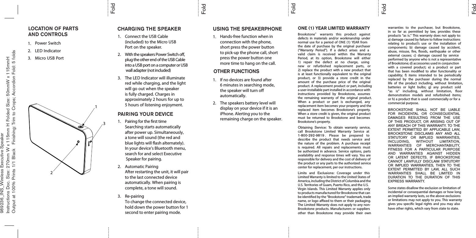 989236_INS_Wireless Executive SpeakerONE (1) YEAR LIMITED WARRANTYBrookstone®warrants this product againstdefects in materials and/or workmanship undernormal use for a period of ONE (1) YEAR fromthe date of purchase by the original purchaser(“Warranty Period”). If a defect arises and avalid claim is received within the WarrantyPeriod, at its option, Brookstone will either1) repair the defect at no charge, usingnew or refurbished replacement parts, or2) replace the product with a new product thatis at least functionally equivalent to the originalproduct, or 3) provide a store credit in theamount of the purchase price of the originalproduct. A replacement product or part, includinga user-installable part installed in accordance withinstructions provided by Brookstone, assumesthe remaining warranty of the original product.When a product or part is exchanged, anyreplacement item becomes your property and thereplaced item becomes Brookstone’s property.When a store credit is given, the original productmust be returned to Brookstone and becomesBrookstone’s property.Obtaining Service: To obtain warranty service,call Brookstone Limited Warranty Service at1-800-292-9819 . Please be prepared todescribe the product that needs service andthe nature of the problem. A purchase receiptis required. All repairs and replacements mustbe authorized in advance. Service options, partsavailability and response times will vary. You areresponsible for delivery and the cost of delivery ofthe product or any parts to the authorized servicecenter for replacement, per our instructions.Limits and Exclusions: Coverage under thisLimited Warranty is limited to the United States ofAmerica, including the District of Columbia and theU.S. Territories of Guam, Puerto Rico, and the U.S.Virgin Islands. This Limited Warranty applies onlyto products manufactured for Brookstone that canbe identied by the “Brookstone” trademark, tradename, or logo axed to them or their packaging.The Limited Warranty does not apply to any non-Brookstone products. Manufacturers or suppliersother than Brookstone may provide their ownwarranties to the purchaser, but Brookstone,in so far as permitted by law, provides theseproducts “as is.” This warranty does not apply to:a) damage caused by failure to follow instructionsrelating to product’s use or the installation ofcomponents; b) damage caused by accident,abuse, misuse, re, oods, earthquake or otherexternal causes; c) damage caused by serviceperformed by anyone who is not a representativeof Brookstone; d) accessories used in conjunctionwith a covered product; e) a product or partthat has been modied to alter functionality orcapability; f) items intended to be periodicallyreplaced by the purchaser during the normallife of the product including, without limitation,batteries or light bulbs; g) any product sold“as is” including, without limitation, oordemonstration models and refurbished items;or h) a product that is used commercially or for acommercial purpose.BROOKSTONE SHALL NOT BE LIABLEFOR INCIDENTAL OR CONSEQUENTIALDAMAGES RESULTING FROM THE USEOF THIS PRODUCT, OR ARISING OUT OFANY BREACH OF THIS WARRANTY. TO THEEXTENT PERMITTED BY APPLICABLE LAW,BROOKSTONE DISCLAIMS ANY AND ALLSTATUTORY OR IMPLIED WARRANTIES,INCLUDING, WITHOUT LIMITATION,WARRANTIES OF MERCHANTABILITY,FITNESS FOR A PARTICULAR PURPOSEAND WARRANTIES AGAINST HIDDENOR LATENT DEFECTS. IF BROOKSTONECANNOT LAWFULLY DISCLAIM STATUTORYOR IMPLIED WARRANTIES, THEN TO THEEXTENT PERMITTED BY LAW, ALL SUCHWARRANTIES SHALL BE LIMITED INDURATION TO THE DURATION OF THISEXPRESS WARRANTY.Some states disallow the exclusion or limitation ofincidental or consequential damages or how longan implied warranty lasts, so the above exclusionsor limitations may not apply to you. This warrantygives you specic legal rights and you may alsohave other rights, which vary from state to state.Instructions Doc. Size: 270mm W x 115mm H Folded Size: 50mmW x 115mmHOutput at 100% Prints 1/1 Black Finishing: Trim to Crops; Accordion Fold: 5 foldsFoldFoldFoldFoldFoldCHARGING THE SPEAKER USING THE SPEAKERPHONELOCATION OF PARTSAND CONTROLS1.1232.Power Switch3.LED IndicatorMicro USB Port1. Connect the USB Cable(included) to the Micro USBPort on the speaker.2. With the speakers Power Switch o, plug the other end of the USB Cable into a USB port on a computer or USB wall adapter (not included)3. The LED Indicator will illuminatered while charging, and the lightwill go out when the speakeris fully charged. Charges inapproximately 2 hours for up to5 hours of listening enjoyment.PAIRING YOUR DEVICE1. Pairing for the rst timeSearching starts automatically after power up. Simultaneously, a tone will sound (the red and blue lights will ash alternately). In your device’s Bluetooth menu, search for and select Executive Speaker for pairing.2. Automatic PairingAfter restarting the unit, it will pair to the last connected device automatically. When pairing is complete, a tone will sound. Re-pairingTo change the connected device, hold down the power button for 1 second to enter pairing mode.3.Hands-free function when in connection with the phone, short press the power button to pick-up the phone call, short press the power button one more time to hang on the call.1.1.2.If no devices are found after 6 minutes in searching mode, the speaker will turn o automatically.The speakers battery level will display on your device if it is an iPhone. Alerting you to the remaining charge on the speaker. OTHER FUNCTIONS