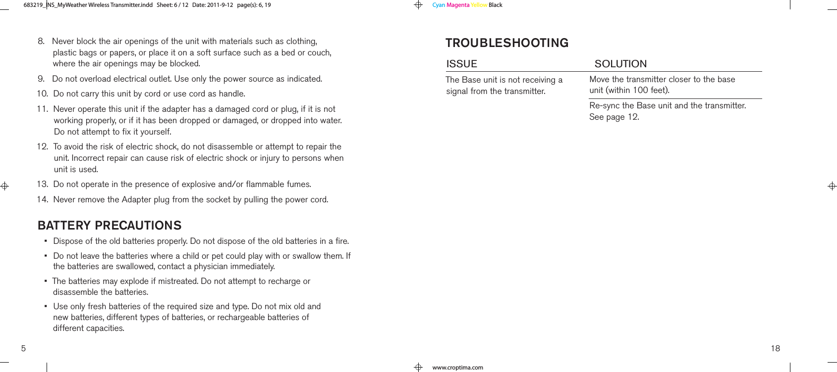 baTTery PrecauTIons•   Dispose of the old batteries properly. Do not dispose of the old batteries in a fire.•   Do not leave the batteries where a child or pet could play with or swallow them. If the batteries are swallowed, contact a physician immediately.•   The batteries may explode if mistreated. Do not attempt to recharge or  disassemble the batteries.•   Use only fresh batteries of the required size and type. Do not mix old and  new batteries, different types of batteries, or rechargeable batteries of  different capacities.8.    Never block the air openings of the unit with materials such as clothing,  plastic bags or papers, or place it on a soft surface such as a bed or couch, where the air openings may be blocked.9.   Do not overload electrical outlet. Use only the power source as indicated.10.  Do not carry this unit by cord or use cord as handle.11.   Never operate this unit if the adapter has a damaged cord or plug, if it is not working properly, or if it has been dropped or damaged, or dropped into water. Do not attempt to fix it yourself.12.   To avoid the risk of electric shock, do not disassemble or attempt to repair the unit. Incorrect repair can cause risk of electric shock or injury to persons when unit is used.13.  Do not operate in the presence of explosive and/or flammable fumes.14.  Never remove the Adapter plug from the socket by pulling the power cord.5TroubleshooTIngISSUE        SOLUTIONThe Base unit is not receiving a signal from the transmitter.Move the transmitter closer to the base unit (within 100 feet).Re-sync the Base unit and the transmitter. See page 12.18683219_INS_MyWeather Wireless TransmitterSize:5”Wx4.75”H_Output:100%_Prints:1/1,Blk Cyan Magenta Yellow Blackwww.croptima.com683219_INS_MyWeather Wireless Transmitter.indd   Sheet: 6 / 12   Date: 2011-9-12   page(s): 6, 19