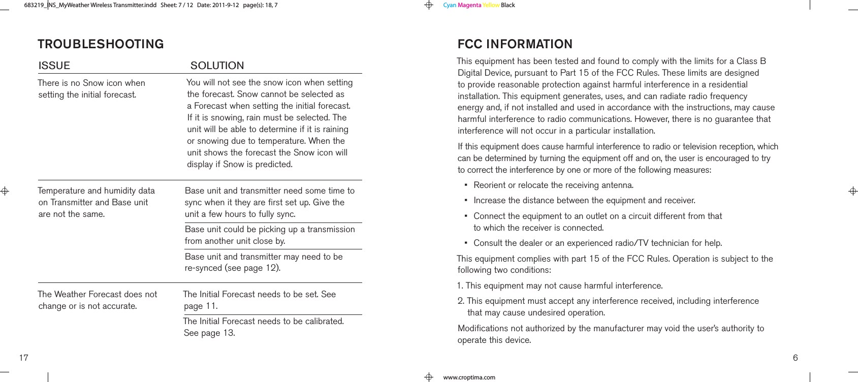 TroubleshooTIngISSUe        SOlUTIONThere is no Snow icon when setting the initial forecast.You will not see the snow icon when setting the forecast. Snow cannot be selected as a Forecast when setting the initial forecast. If it is snowing, rain must be selected. The unit will be able to determine if it is raining or snowing due to temperature. When the unit shows the forecast the Snow icon will display if Snow is predicted.Temperature and humidity data on Transmitter and Base unit are not the same.Base unit and transmitter need some time to sync when it they are first set up. Give the unit a few hours to fully sync.Base unit could be picking up a transmission from another unit close by.Base unit and transmitter may need to be re-synced (see page 12).The Weather Forecast does not change or is not accurate.The Initial Forecast needs to be set. See  page 11.The Initial Forecast needs to be calibrated. See page 13.17fcc InforMaTIonThis equipment has been tested and found to comply with the limits for a Class B Digital Device, pursuant to Part 15 of the FCC Rules. These limits are designed to provide reasonable protection against harmful interference in a residential installation. This equipment generates, uses, and can radiate radio frequency energy and, if not installed and used in accordance with the instructions, may cause harmful interference to radio communications. However, there is no guarantee that interference will not occur in a particular installation. If this equipment does cause harmful interference to radio or television reception, which can be determined by turning the equipment off and on, the user is encouraged to try to correct the interference by one or more of the following measures:•  Reorient or relocate the receiving antenna.•  Increase the distance between the equipment and receiver.•   Connect the equipment to an outlet on a circuit different from that  to which the receiver is connected.•  Consult the dealer or an experienced radio/TV technician for help.This equipment complies with part 15 of the FCC Rules. Operation is subject to the following two conditions:1. This equipment may not cause harmful interference.2.  This equipment must accept any interference received, including interference  that may cause undesired operation.Modifications not authorized by the manufacturer may void the user’s authority to operate this device.6683219_INS_MyWeather Wireless TransmitterSize:5”Wx4.75”H_Output:100%_Prints:1/1,Blk Cyan Magenta Yellow Blackwww.croptima.com683219_INS_MyWeather Wireless Transmitter.indd   Sheet: 7 / 12   Date: 2011-9-12   page(s): 18, 7