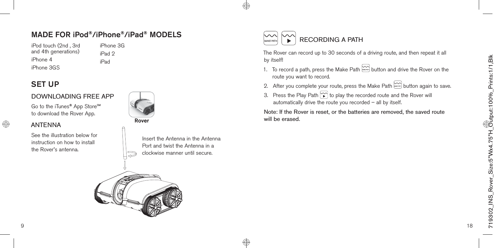 9SET UPDOWNLOADING FREE APPGo to the iTunes® App StoreSM to download the Rover App.ANTENNASee the illustration below for  instruction on how to install  the Rover’s antenna.Insert the Antenna in the Antenna Port and twist the Antenna in a clockwise manner until secure.iPod touch (2nd , 3rd  and 4th generations)iPhone 4iPhone 3GSiPhone 3GiPad 2iPad MADE FOR iPod®/iPhone®/iPad® MODELSRover18     RECORDING A PATHThe Rover can record up to 30 seconds of a driving route, and then repeat it all  by itself!1.    To record a path, press the Make Path   button and drive the Rover on the route you want to record.2.    After you complete your route, press the Make Path   button again to save.3.    Press the Play Path   to play the recorded route and the Rover will automatically drive the route you recorded – all by itself.Note: If the Rover is reset, or the batteries are removed, the saved route  will be erased.719302_INS_Rover_Size:5”Wx4.75”H_Output:100%_Prints:1/1,Blk 