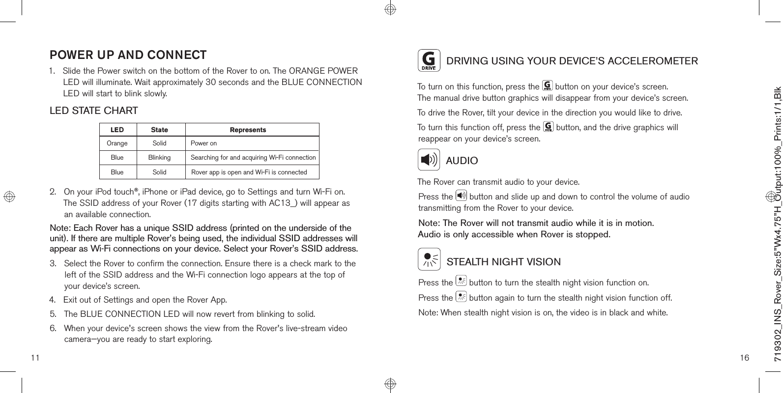 POWER UP AND CONNECT1.    Slide the Power switch on the bottom of the Rover to on. The ORANGE POWER LED will illuminate. Wait approximately 30 seconds and the BLUE CONNECTION LED will start to blink slowly.LED STATE CHART2.    On your iPod touch®, iPhone or iPad device, go to Settings and turn Wi-Fi on. The SSID address of your Rover (17 digits starting with AC13_) will appear as  an available connection.Note: Each Rover has a unique SSID address (printed on the underside of the unit). If there are multiple Rover’s being used, the individual SSID addresses will appear as Wi-Fi connections on your device. Select your Rover’s SSID address.3.    Select the Rover to confirm the connection. Ensure there is a check mark to the left of the SSID address and the Wi-Fi connection logo appears at the top of your device’s screen.4.   Exit out of Settings and open the Rover App.5.   The BLUE CONNECTION LED will now revert from blinking to solid.6.    When your device’s screen shows the view from the Rover’s live-stream video camera—you are ready to start exploring. 11LE tate RepresentsOrange Solid Power onBlue Blinking Searching for and acquiring Wi-Fi connectionBlue Solid Rover app is open and Wi-Fi is connectedDS16  DRIVING USING YOUR DEVICE’S ACCELEROMETERTo turn on this function, press the   button on your device’s screen. The manual drive button graphics will disappear from your device’s screen.To drive the Rover, tilt your device in the direction you would like to drive.To turn this function off, press the   button, and the drive graphics will reappear on your device’s screen.  AUDIOThe Rover can transmit audio to your device.Press the   button and slide up and down to control the volume of audio transmitting from the Rover to your device.Note: The Rover will not transmit audio while it is in motion.  Audio is only accessible when Rover is stopped.  STEALTH NIGHT VISIONPress the   button to turn the stealth night vision function on.Press the   button again to turn the stealth night vision function off.Note: When stealth night vision is on, the video is in black and white.719302_INS_Rover_Size:5”Wx4.75”H_Output:100%_Prints:1/1,Blk 