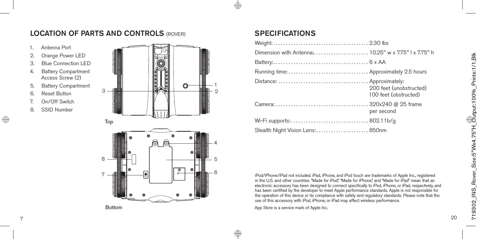 7LOCATION OF PARTS AND CONTROLS (ROVER)1. Antenna Port2.  Orange Power LED3.  Blue Connection LED4.  Battery Compartment Access Screw (2)5. Battery Compartment6. Reset Button7. On/Off Switch8. SSID Number76213854BottomTopSPECIFICATIONSWeight: ......................................2.30 lbsDimension with Antenna:......................10.25&quot; w x 7.75&quot; l x 7.75&quot; hBattery:......................................6 x AARunning time: ................................Approximately 2.5 hoursDistance: .................................... Approximately:200 feet (unobstructed) 100 feet (obstructed)Camera: ..................................... 320x240 @ 25 frame per secondWi-Fi supports: ...............................802.11b/gStealth Night Vision Lens: .....................850nm iPod/iPhone/iPad not included. iPad, iPhone, and iPod touch are trademarks of Apple Inc., registered in the U.S. and other countries. “Made for iPod,” “Made for iPhone,” and “Made for iPad” mean that an electronic accessory has been designed to connect specifically to iPod, iPhone, or iPad, respectively, and has been certified by the developer to meet Apple performance standards. Apple is not responsible for the operation of this device or its compliance with safety and regulatory standards. Please note that the use of this accessory with iPod, iPhone, or iPad may affect wireless performance.App Store is a service mark of Apple Inc.20719302_INS_Rover_Size:5”Wx4.75”H_Output:100%_Prints:1/1,Blk 