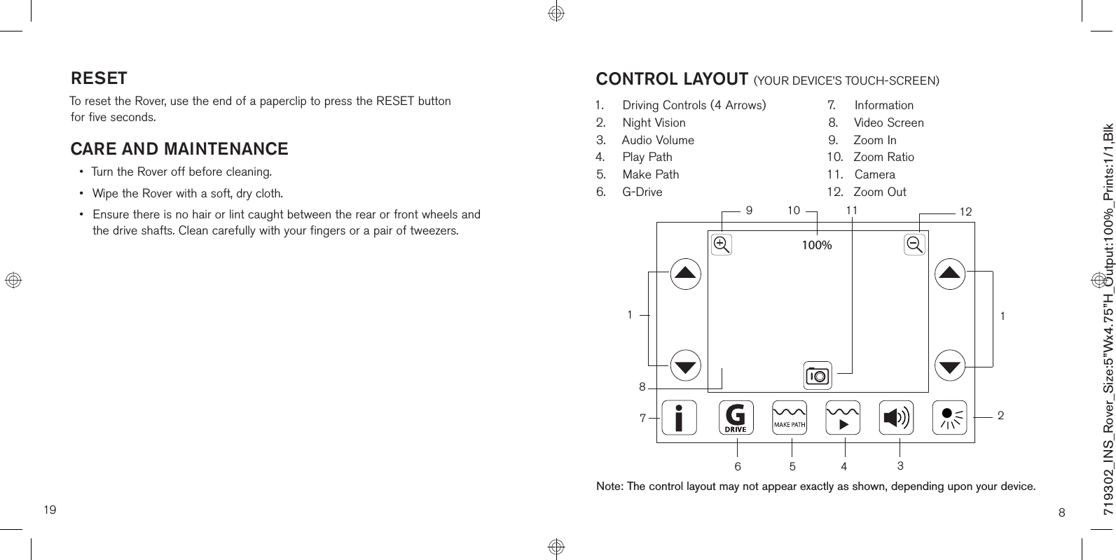 RESETTo reset the Rover, use the end of a paperclip to press the RESET button  for five seconds.CARE AND MAINTENANCE•  Turn the Rover off before cleaning.•  Wipe the Rover with a soft, dry cloth.•  Ensure there is no hair or lint caught between the rear or front wheels and  the drive shafts. Clean carefully with your fingers or a pair of tweezers.19100%8CONTROL LAYOUT (YOUR DEVICE’S TOUCH-SCREEN)1.  Driving Controls (4 Arrows)2. Night Vision3. Audio Volume4. Play Path5. Make Path6. G-Drive7. Information8. Video Screen9. Zoom In10. Zoom Ratio 11. Camera 12. Zoom Out91765431121018Note: The control layout may not appear exactly as shown, depending upon your device.12719302_INS_Rover_Size:5”Wx4.75”H_Output:100%_Prints:1/1,Blk 