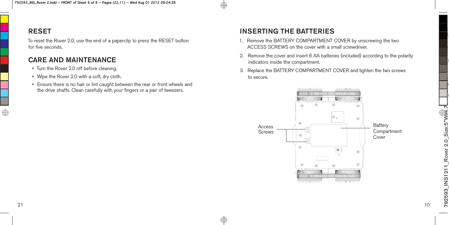 RESETTo reset the Rover 2.0, use the end of a paperclip to press the RESET button  for five seconds.CARE AND MAINTENANCE•  Turn the Rover 2.0 off before cleaning.•  Wipe the Rover 2.0 with a soft, dry cloth.•  Ensure there is no hair or lint caught between the rear or front wheels and  the drive shafts. Clean carefully with your fingers or a pair of tweezers.21 10INSERTING THE BATTERIES1.    Remove the BATTERY COMPARTMENT COVER by unscrewing the two ACCESS SCREWS on the cover with a small screwdriver.2.    Remove the cover and insert 6 AA batteries (included) according to the polarity indicators inside the compartment.3.    Replace the BATTERY COMPARTMENT COVER and tighten the two screws  to secure.Access ScrewsBattery Compartment Cover792593_INS1211_Rover 2.0_Size:5”Wx4.75”H_Output:100%_Prints:1/1,Blk B,16B5RYHULQGG)5217RI6KHHWRI3DJHV:HG$XJB,16B5RYHULQGG)5217RI6KHHWRI3DJHV:HG$XJ