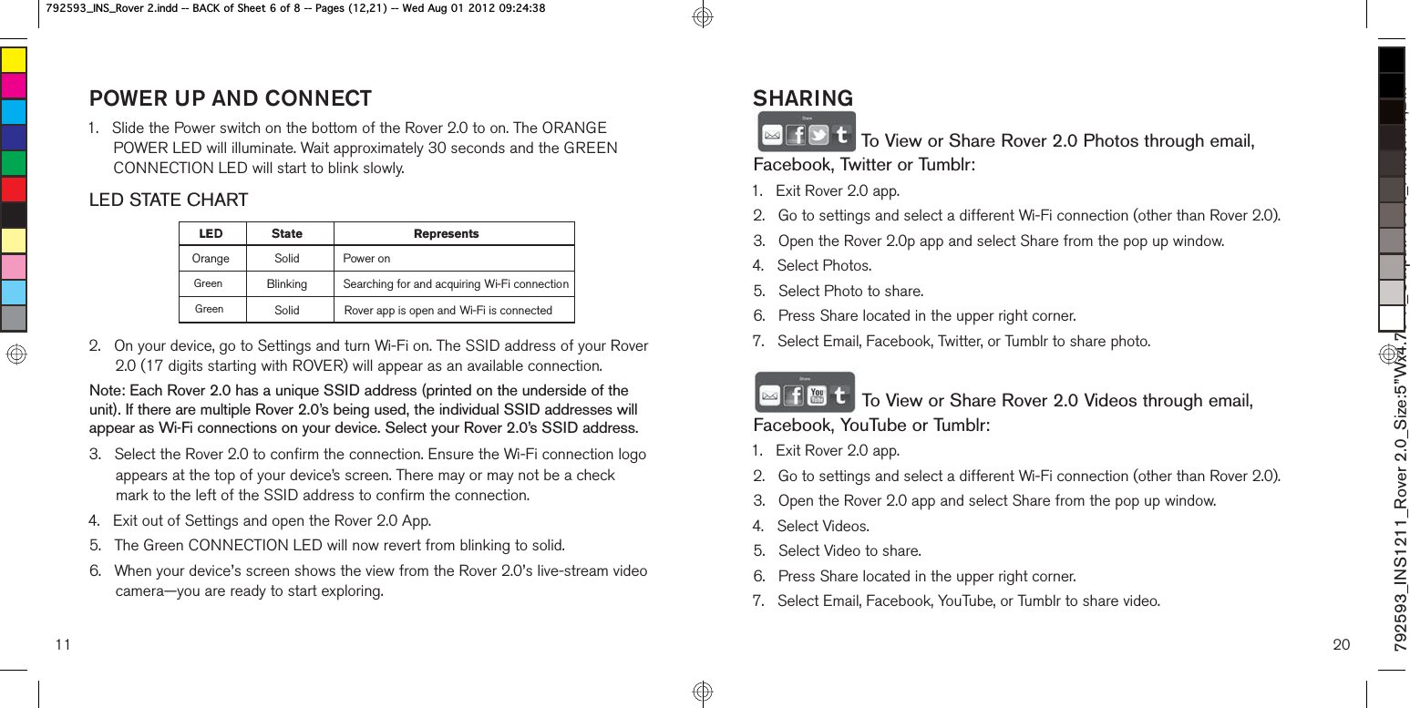POWER UP AND CONNECT1.    Slide the Power switch on the bottom of the Rover 2.0 to on. The ORANGE POWER LED will illuminate. Wait approximately 30 seconds and the GREEN CONNECTION LED will start to blink slowly.LED STATE CHART2.    On your device, go to Settings and turn Wi-Fi on. The SSID address of your Rover 2.0 (17 digits starting with ROVER) will appear as an available connection.Note: Each Rover 2.0 has a unique SSID address (printed on the underside of the unit). If there are multiple Rover 2.0’s being used, the individual SSID addresses will appear as Wi-Fi connections on your device. Select your Rover 2.0’s SSID address.3.    Select the Rover 2.0 to confirm the connection. Ensure the Wi-Fi connection logo appears at the top of your device’s screen. There may or may not be a check mark to the left of the SSID address to confirm the connection.4.   Exit out of Settings and open the Rover 2.0 App.5.   The Green CONNECTION LED will now revert from blinking to solid.6.    When your device’s screen shows the view from the Rover 2.0’s live-stream video camera—you are ready to start exploring. 11LE tate RepresentsOrange Solid Power onBlinking Searching for and acquiring Wi-Fi connectionSolid Rover app is open and Wi-Fi is connectedDSGreenGreen20792593_INS1211_Rover 2.0_Size:5”Wx4.75”H_Output:100%_Prints:1/1,Blk SHARING To View or Share Rover 2.0 Photos through email, Facebook, Twitter or Tumblr:1.   Exit Rover 2.0 app.2.    Go to settings and select a different Wi-Fi connection (other than Rover 2.0).3.   Open the Rover 2.0p app and select Share from the pop up window.4.   Select Photos.5.   Select Photo to share.6.    Press Share located in the upper right corner.7.   Select Email, Facebook, Twitter, or Tumblr to share photo.  To View or Share Rover 2.0 Videos through email, Facebook, YouTube or Tumblr:1.   Exit Rover 2.0 app.2.   Go to settings and select a different Wi-Fi connection (other than Rover 2.0).3.   Open the Rover 2.0 app and select Share from the pop up window.4.   Select Videos.5.   Select Video to share.6.   Press Share located in the upper right corner.7.   Select Email, Facebook, YouTube, or Tumblr to share video. B,16B5RYHULQGG%$&amp;.RI6KHHWRI3DJHV:HG$XJB,16B5RYHULQGG%$&amp;.RI6KHHWRI3DJHV:HG$XJ