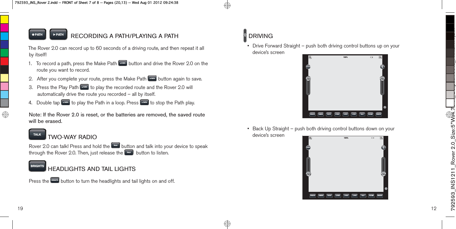 3$7+    3$7+   RECORDING A PATH/PLAYING A PATHThe Rover 2.0 can record up to 60 seconds of a driving route, and then repeat it all  by itself!1.    To record a path, press the Make Path  3$7+  button and drive the Rover 2.0 on the route you want to record.2.    After you complete your route, press the Make Path  3$7+  button again to save.3.    Press the Play Path  3$7+  to play the recorded route and the Rover 2.0 will automatically drive the route you recorded – all by itself.4.   Double tap  3$7+  to play the Path in a loop. Press  3$7+  to stop the Path play.Note: If the Rover 2.0 is reset, or the batteries are removed, the saved route  will be erased. 7$/.  TWO-WAY RADIORover 2.0 can talk! Press and hold the  7$/ .  button and talk into your device to speak through the Rover 2.0. Then, just release the  7$/ .   button to listen.%5,*+76  HEADLIGHTS AND TAIL LIGHTSPress the  %5,*+76  button to turn the headlights and tail lights on and off.19 12 DRIVING•  Drive Forward Straight – push both driving control buttons up on your  device’s screen•  Back Up Straight – push both driving control buttons down on your  device’s screen792593_INS1211_Rover 2.0_Size:5”Wx4.75”H_Output:100%_Prints:1/1,Blk 67($/7+ &amp;$0(5$ 3+272 7$/. 92/80( %5,*+763$7+9,&apos;(2 3$7+6+$5(67($/7+ &amp;$0(5$ 3+272 7$/. 92/80( %5,*+763$7+9,&apos;(2 3$7+6+$5(B,16B5RYHULQGG)5217RI6KHHWRI3DJHV:HG$XJB,16B5RYHULQGG)5217RI6KHHWRI3DJHV:HG$XJ