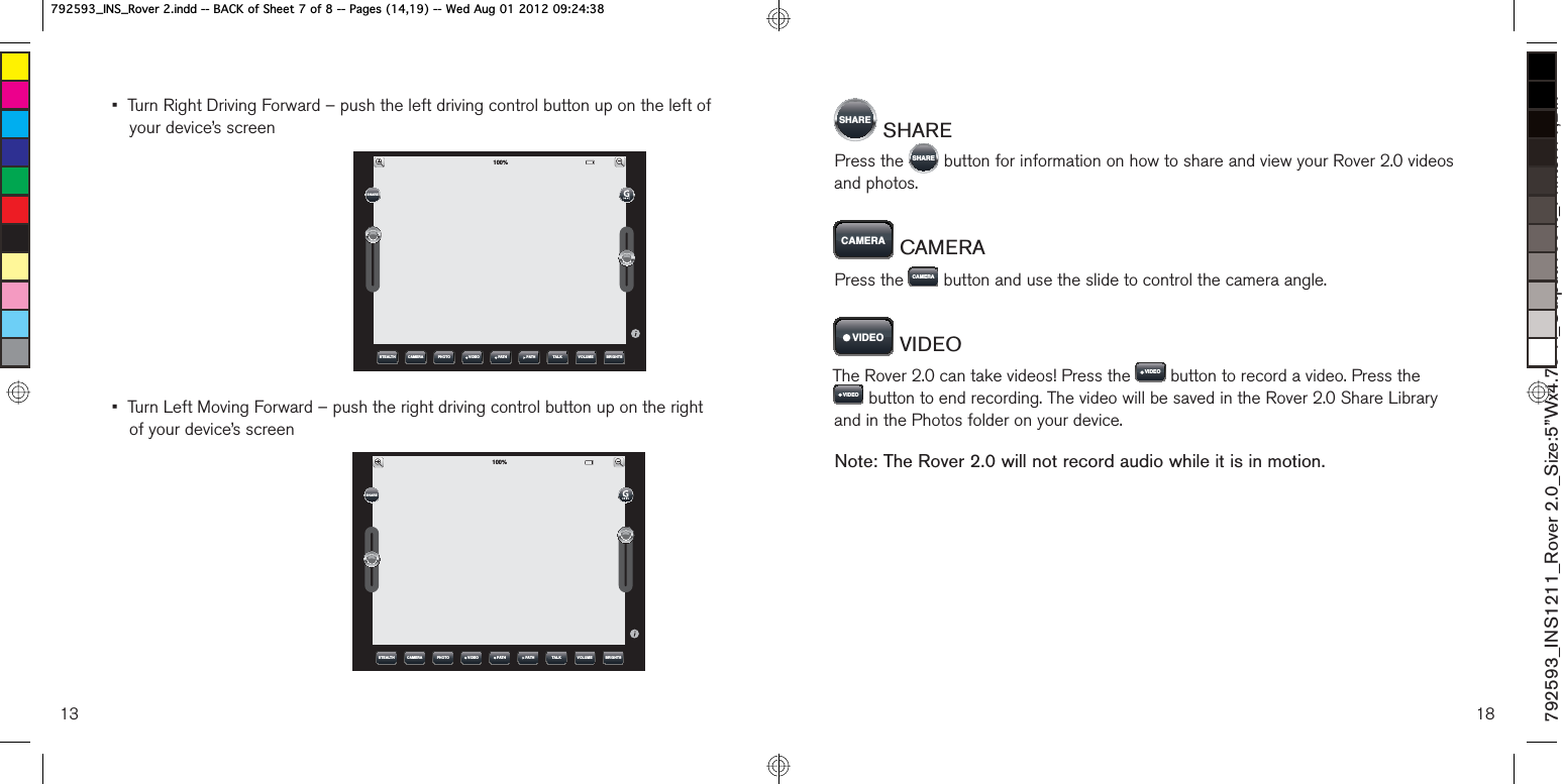 13•  Turn Right Driving Forward – push the left driving control button up on the left of your device’s screen•  Turn Left Moving Forward – push the right driving control button up on the right of your device’s screen67($/7+ &amp;$0(5$ 3+272 7$/. 92/80( %5,*+763$7+9,&apos;(2 3$7+6+$5(67($/7+ &amp;$0(5$ 3+272 7$/. 92/80( %5,*+763$7+9,&apos;(2 3$7+6+$5(186+$5(  SHAREPress the  6+$5(  button for information on how to share and view your Rover 2.0 videos and photos.&amp;$0(5$  CAMERAPress the  &amp;$0(5$  button and use the slide to control the camera angle.9,&apos;(2  VIDEOThe Rover 2.0 can take videos! Press the  9,&apos;(2  button to record a video. Press the 9,&apos;(2  button to end recording. The video will be saved in the Rover 2.0 Share Library and in the Photos folder on your device. Note: The Rover 2.0 will not record audio while it is in motion.792593_INS1211_Rover 2.0_Size:5”Wx4.75”H_Output:100%_Prints:1/1,Blk B,16B5RYHULQGG%$&amp;.RI6KHHWRI3DJHV:HG$XJB,16B5RYHULQGG%$&amp;.RI6KHHWRI3DJHV:HG$XJ