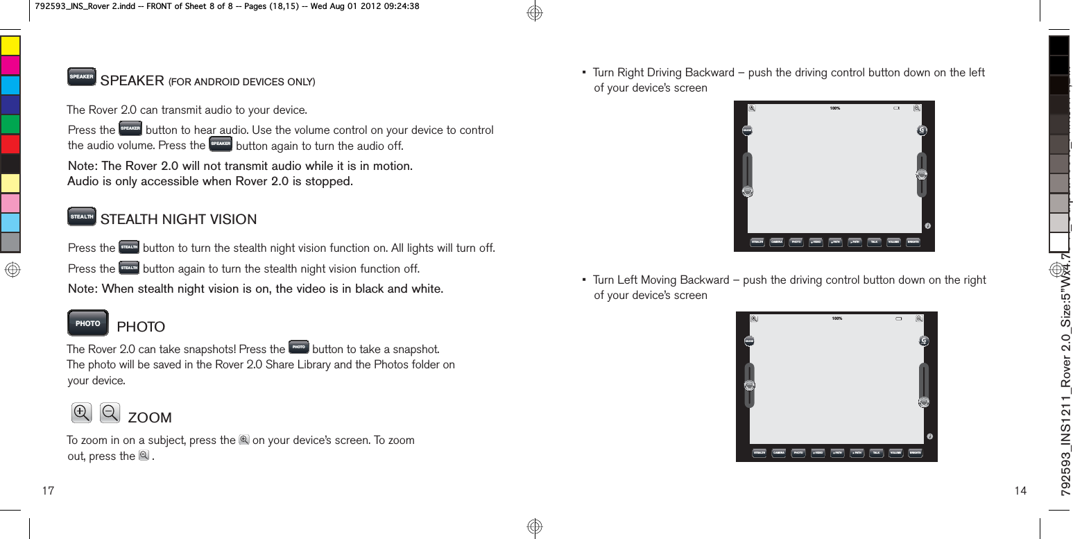 1763($.(5  SPEAKER (FOR ANDROID DEVICES ONLY)The Rover 2.0 can transmit audio to your device.Press the  63($.(5  button to hear audio. Use the volume control on your device to control the audio volume. Press the  63($.(5  button again to turn the audio off.Note: The Rover 2.0 will not transmit audio while it is in motion.  Audio is only accessible when Rover 2.0 is stopped.67($ /7+  STEALTH NIGHT VISIONPress the  67($/7+  button to turn the stealth night vision function on. All lights will turn off.Press the  67($/7+  button again to turn the stealth night vision function off.Note: When stealth night vision is on, the video is in black and white.3+272   PHOTOThe Rover 2.0 can take snapshots! Press the  3+272  button to take a snapshot. The photo will be saved in the Rover 2.0 Share Library and the Photos folder on  your device.      ZOOMTo zoom in on a subject, press the   on your device’s screen. To zoom out, press the   .14•  Turn Right Driving Backward – push the driving control button down on the left  of your device’s screen•  Turn Left Moving Backward – push the driving control button down on the right  of your device’s screen792593_INS1211_Rover 2.0_Size:5”Wx4.75”H_Output:100%_Prints:1/1,Blk 67($/7+ &amp;$0(5$ 3+272 7$/. 92/80( %5,*+763$7+9,&apos;(2 3$7+6+$5(67($/7+ &amp;$0(5$ 3+272 7$/. 92/80( %5,*+763$7+9,&apos;(2 3$7+6+$5(B,16B5RYHULQGG)5217RI6KHHWRI3DJHV:HG$XJB,16B5RYHULQGG)5217RI6KHHWRI3DJHV:HG$XJ