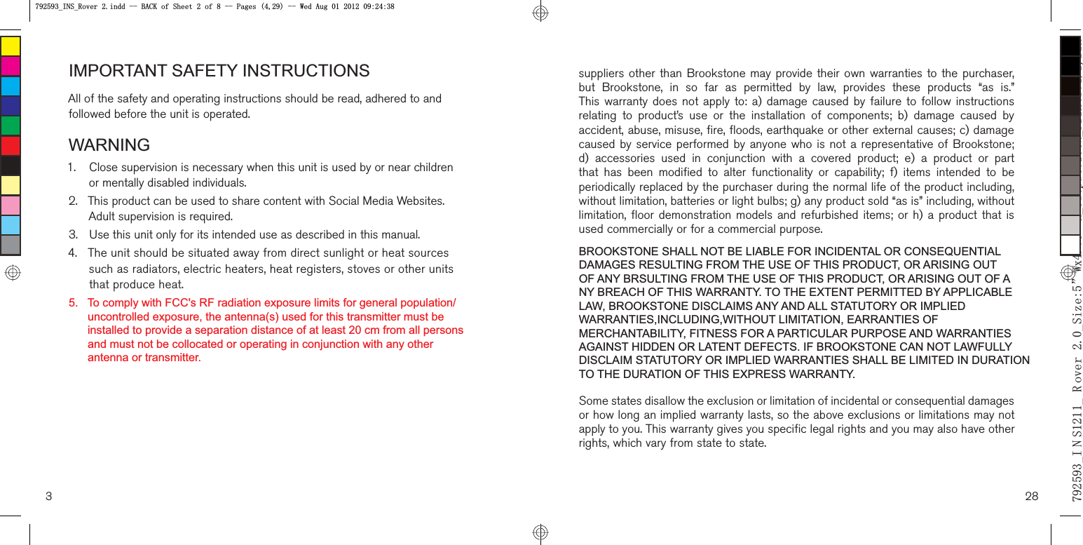 3Allofthesafetyandoperatinginstructionsshouldberead,adheredtoandfollowedbeforetheunitisoperated. Closesupervisionisnecessarywhenthisunitisusedbyornearchildrenormentallydisabledindividuals. ThisproductcanbeusedtosharecontentwithSocialMediaWebsites.Adultsupervisionisrequired. Usethisunitonlyforitsintendeduseasdescribedinthismanual.4.Theunitshouldbesituatedawayfromdirectsunlightorheatsourcessuchasradiators,electricheaters,heatregisters,stovesorotherunitsthatproduceheat.suppliersotherthanBrookstonemayprovidetheirownwarrantiestothepurchaserbutBrookstone,insofaraspermittedbylaw,providestheseproducts“asis.wThiswarrantydoesnotapplyto:a)damagecausedbyfailuretofollowinstructionsrelatingtoproduct’suseortheinstallationofcomponents;b)damagecausedbZaccident,abuse,misuse,fire,floods,earthquakeorotherexternalcauses;c)damagFcausedbyserviceperformedbyanyonewhoisnotarepresentativeofBrookstoned)accessoriesusedinconjunctionwithacoveredproduct;e)aproductorparUthathasbeenmodifiedtoalterfunctionalityorcapability;f)itemsintendedtobFperiodicallyreplacedbythepurchaserduringthenormallifeoftheproductincludingwithoutlimitation,batteriesorlightbulbs;g)anyproductsold“asis”including,withouUlimitation,floordemonstrationmodelsandrefurbisheditems;orh)aproductthatiTusedcommerciallyorforacommercialpurposeSomestatesdisallowtheexclusionorlimitationofincidentalorconsequentialdamageTorhowlonganimpliedwarrantylasts,sotheaboveexclusionsorlimitationsmaynoUapplytoyou.ThiswarrantygivesyouspecificlegalrightsandyoumayalsohaveotheSrights,whichvaryfromstatetostate.28B, 1 6B 5 RYHUB6L]Hā:[ā+B2XWSXWB3ULQWV%ONB,16B5RYHULQGG%$&amp;.RI6KHHWRI3DJHV:HG$XJB,16B5RYHULQGG%$&amp;.RI6KHHWRI3DJHV:HG$XJ5.   To comply with FCC&apos;s RF radiation exposure limits for general population/      uncontrolled exposure, the antenna(s) used for this transmitter must be       installed to provide a separation distance of at least 20 cm from all persons       and must not be collocated or operating in conjunction with any other       antenna or transmitter.IMPORTANT SAFETY INSTRUCTIONSWARNINGBROOKSTONE SHALL NOT BE LIABLE FOR INCIDENTAL OR CONSEQUENTIAL DAMAGES RESULTING FROM THE USE OF THIS PRODUCT, OR ARISING OUT OF ANY BRSULTING FROM THE USE OF THIS PRODUCT, OR ARISING OUT OF ANY BREACH OF THIS WARRANTY. TO THE EXTENT PERMITTED BY APPLICABLE LAW, BROOKSTONE DISCLAIMS ANY AND ALL STATUTORY OR IMPLIED WARRANTIES,INCLUDING,WITHOUT LIMITATION, EARRANTIES OF MERCHANTABILITY, FITNESS FOR A PARTICULAR PURPOSE AND WARRANTIES AGAINST HIDDEN OR LATENT DEFECTS. IF BROOKSTONE CAN NOT LAWFULLY DISCLAIM STATUTORY OR IMPLIED WARRANTIES SHALL BE LIMITED IN DURATION TO THE DURATION OF THIS EXPRESS WARRANTY.