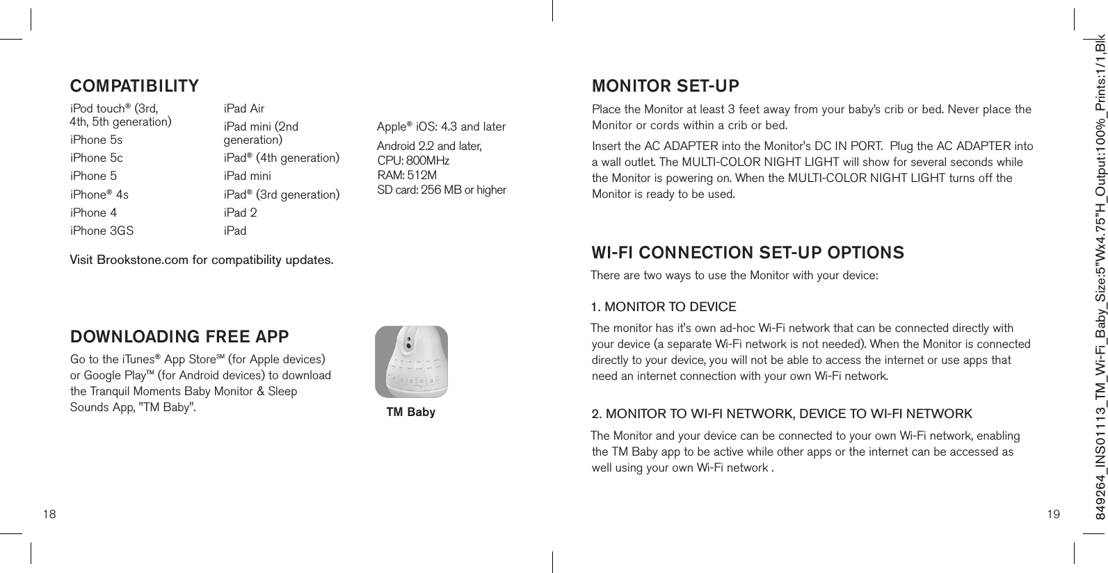 18 19DOWNLOADING FREE APPGo to the iTunes® App StoreSM (for Apple devices) or Google PlayTM (for Android devices) to download  the Tranquil Moments Baby Monitor &amp; Sleep Sounds App, &quot;TM Baby&quot;.iPod touch® (3rd,  4th, 5th generation)iPhone 5siPhone 5ciPhone 5iPhone® 4siPhone 4iPhone 3GSiPad AiriPad mini (2nd generation)iPad® (4th generation)iPad miniiPad® (3rd generation)iPad 2iPad Apple® iOS: 4.3 and laterAndroid 2.2 and later,  CPU: 800MHz  RAM: 512M SD card: 256 MB or higherCOMPATIBILITY849264_INS01113_TM_Wi-Fi_Baby_Size:5”Wx4.75”H_Output:100%_Prints:1/1,Blk Visit Brookstone.com for compatibility updates.TM BabyMONITOR SET-UP Place the Monitor at least 3 feet away from your baby’s crib or bed. Never place the Monitor or cords within a crib or bed. Insert the AC ADAPTER into the Monitor&apos;s DC IN PORT.  Plug the AC  ADAPTER into a wall outlet. The MULTI-COLOR NIGHT LIGHT will show for several seconds while the Monitor is powering on. When the MULTI-COLOR NIGHT LIGHT turns off the Monitor is ready to be used.  WI-FI CONNECTION SET-UP OPTIONSThere are two ways to use the Monitor with your device:1. MONITOR TO DEVICE The monitor has it&apos;s own ad-hoc Wi-Fi network that can be connected directly with your device (a separate Wi-Fi network is not needed). When the Monitor is connected directly to your device, you will not be able to access the internet or use apps that need an internet connection with your own Wi-Fi network. 2. MONITOR TO WI-FI NETWORK, DEVICE TO WI-FI NETWORKThe Monitor and your device can be connected to your own Wi-Fi network, enabling the TM Baby app to be active while other apps or the internet can be accessed as well using your own Wi-Fi network .