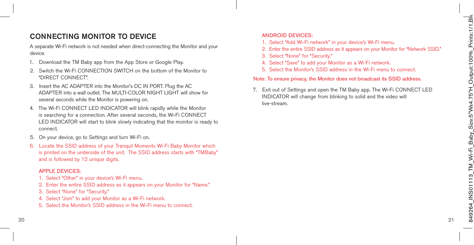 2120849264_INS01113_TM_Wi-Fi_Baby_Size:5”Wx4.75”H_Output:100%_Prints:1/1,Blk CONNECTING MONITOR TO DEVICEA separate Wi-Fi network is not needed when direct-connecting the Monitor and your device.1.  Download the TM Baby app from the App Store or Google Play.2.  Switch the Wi-Fi CONNECTION SWITCH on the bottom of the Monitor to    “DIRECT CONNECT”.3.  Insert the AC ADAPTER into the Monitor&apos;s DC IN PORT. Plug the AC      ADAPTER into a wall outlet. The MULTI-COLOR NIGHT LIGHT will show for    several seconds while the Monitor is powering on. 4.  The Wi-Fi CONNECT LED INDICATOR will blink rapidly while the Monitor    is searching for a connection. After several seconds, the Wi-Fi CONNECT     LED INDICATOR will start to blink slowly indicating that the monitor is ready to    connect.5.  On your device, go to Settings and turn Wi-Fi on. 6.  Locate the SSID address of your Tranquil Moments Wi-Fi Baby Monitor which    is printed on the underside of the unit.  The SSID address starts with “TMBaby”    and is followed by 12 unique digits.    APPLE DEVICES:    1.  Select “Other” in your device’s Wi-Fi menu.   2.  Enter the entire SSID address as it appears on your Monitor for “Name.”    3.  Select “None” for “Security.”   4.  Select “Join” to add your Monitor as a Wi-Fi network.   5.  Select the Monitor’s SSID address in the Wi-Fi menu to connect.  ANDROID DEVICES:    1.  Select “Add Wi-Fi network” in your device’s Wi-Fi menu.   2.  Enter the entire SSID address as it appears on your Monitor for “Network SSID.”    3.  Select “None” for “Security.”   4.  Select “Save” to add your Monitor as a Wi-Fi network.   5.  Select the Monitor’s SSID address in the Wi-Fi menu to connect.    Note: To ensure privacy, the Monitor does not broadcast its SSID address.  7.  Exit out of Settings and open the TM Baby app. The Wi-Fi CONNECT LED   INDICATOR will change from blinking to solid and the video will    live-stream.