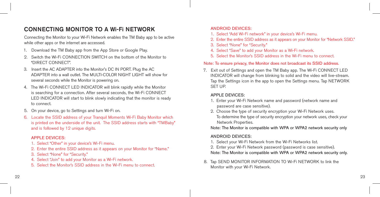 CONNECTING MONITOR TO A Wi-Fi NETWORKConnecting the Monitor to your Wi-Fi Network enables the TM Baby app to be active while other apps or the internet are accessed.1.  Download the TM Baby app from the App Store or Google Play.2.  Switch the Wi-Fi CONNECTION SWITCH on the bottom of the Monitor to    “DIRECT CONNECT”.3.  Insert the AC ADAPTER into the Monitor&apos;s DC IN PORT. Plug the AC      ADAPTER into a wall outlet. The MULTI-COLOR NIGHT LIGHT will show for    several seconds while the Monitor is powering on. 4.  The Wi-Fi CONNECT LED INDICATOR will blink rapidly while the Monitor    is searching for a connection. After several seconds, the Wi-Fi CONNECT     LED INDICATOR will start to blink slowly indicating that the monitor is ready    to connect.5.  On your device, go to Settings and turn Wi-Fi on. 6.  Locate the SSID address of your Tranquil Moments Wi-Fi Baby Monitor which    is printed on the underside of the unit.  The SSID address starts with “TMBaby”    and is followed by 12 unique digits.    APPLE DEVICES:    1.  Select “Other” in your device’s Wi-Fi menu.   2.  Enter the entire SSID address as it appears on your Monitor for “Name.”    3.  Select “None” for “Security.”   4.  Select “Join” to add your Monitor as a Wi-Fi network.   5.  Select the Monitor’s SSID address in the Wi-Fi menu to connect.  ANDROID DEVICES:    1.  Select “Add Wi-Fi network” in your device’s Wi-Fi menu.   2.  Enter the entire SSID address as it appears on your Monitor for “Network SSID.”    3.  Select “None” for “Security.”   4.  Select “Save” to add your Monitor as a Wi-Fi network.   5.  Select the Monitor’s SSID address in the Wi-Fi menu to connect.    Note: To ensure privacy, the Monitor does not broadcast its SSID address. 7.  Exit out of Settings and open the TM Baby app. The Wi-Fi CONNECT LED   INDICATOR will change from blinking to solid and the video will live-stream.   Tap the Settings icon in the app to open the Settings menu. Tap NETWORK    SET UP.   APPLE DEVICES:    1.  Enter your Wi-Fi Network name and password (network name and           password are case sensitive).   2.  Choose the type of security encryption your Wi-Fi Network uses.        To determine the type of security encryption your network uses, check your               Network Properties.  Note: The Monitor is compatible with WPA or WPA2 network security only   ANDROID DEVICES:    1.  Select your Wi-Fi Network from the Wi-Fi Networks list.   2.  Enter your Wi-Fi Network password (password is case sensitive).  Note: The Monitor is compatible with WPA or WPA2 network security only. 8.  Tap SEND MONITOR INFORMATION TO Wi-Fi NETWORK to link the      Monitor with your Wi-Fi Network.22 23
