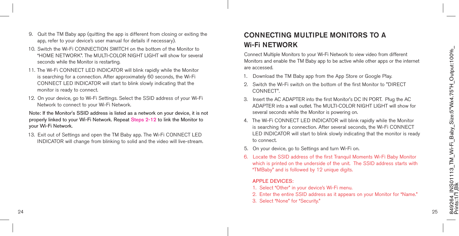 849264_INS01113_TM_Wi-Fi_Baby_Size:5”Wx4.75”H_Output:100%_Prints:1/1,Blk 9.  Quit the TM Baby app (quitting the app is different from closing or exiting the    app, refer to your device’s user manual for details if necessary).10.  Switch the Wi-Fi CONNECTION SWITCH on the bottom of the Monitor to    “HOME NETWORK”. The MULTI-COLOR NIGHT LIGHT will show for several    seconds while the Monitor is restarting. 11. The Wi-Fi CONNECT LED INDICATOR will blink rapidly while the Monitor    is searching for a connection. After approximately 60 seconds, the Wi-Fi   CONNECT LED INDICATOR will start to blink slowly indicating that the      monitor is ready to connect.12.  On your device, go to Wi-Fi Settings. Select the SSID address of your Wi-Fi    Network to connect to your Wi-Fi Network. Note: If the Monitor&apos;s SSID address is listed as a network on your device, it is not properly linked to your Wi-Fi Network. Repeat Steps 2-12 to link the Monitor to your Wi-Fi Network.13.  Exit out of Settings and open the TM Baby app. The Wi-Fi CONNECT LED    INDICATOR will change from blinking to solid and the video will live-stream.CONNECTING MULTIPLE MONITORS TO A  Wi-Fi NETWORKConnect Multiple Monitors to your Wi-Fi Network to view video from different Monitors and enable the TM Baby app to be active while other apps or the internet are accessed.1.  Download the TM Baby app from the App Store or Google Play.2.  Switch the Wi-Fi switch on the bottom of the first Monitor to &quot;DIRECT      CONNECT&quot;.3.  Insert the AC ADAPTER into the first Monitor&apos;s DC IN PORT.  Plug the AC      ADAPTER into a wall outlet. The MULTI-COLOR NIGHT LIGHT will show for    several seconds while the Monitor is powering on. 4.  The Wi-Fi CONNECT LED INDICATOR will blink rapidly while the Monitor    is searching for a connection. After several seconds, the Wi-Fi CONNECT     LED INDICATOR will start to blink slowly indicating that the monitor is ready    to connect.5.  On your device, go to Settings and turn Wi-Fi on. 6.  Locate the SSID address of the first Tranquil Moments Wi-Fi Baby Monitor    which is printed on the underside of the unit.  The SSID address starts with    “TMBaby” and is followed by 12 unique digits.    APPLE DEVICES:    1.  Select “Other” in your device’s Wi-Fi menu.   2.  Enter the entire SSID address as it appears on your Monitor for “Name.”    3.  Select “None” for “Security.” 24 25