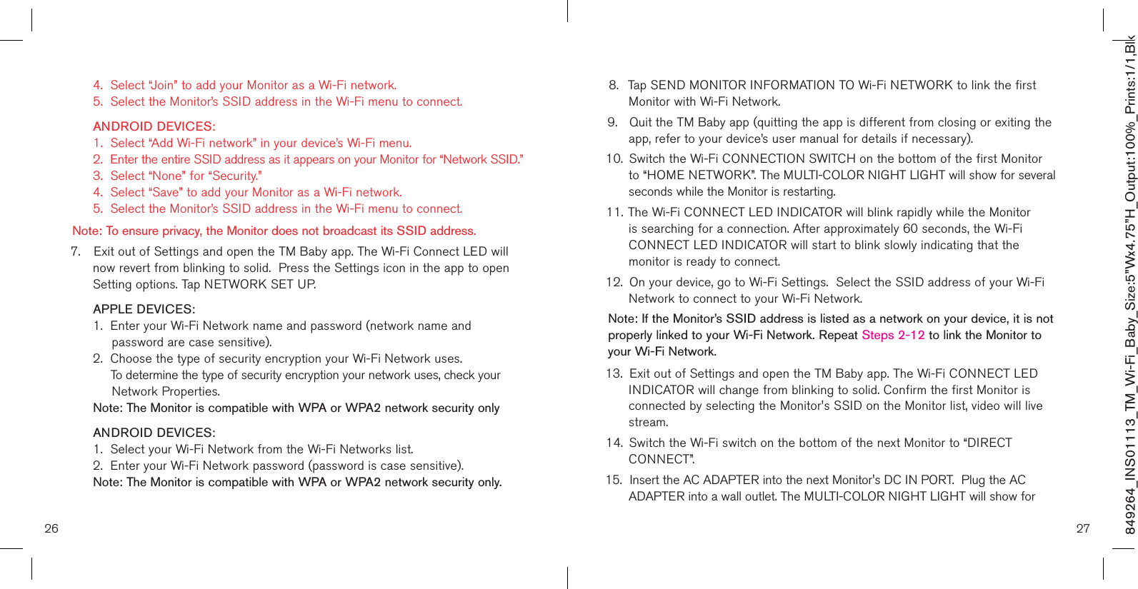 26 27849264_INS01113_TM_Wi-Fi_Baby_Size:5”Wx4.75”H_Output:100%_Prints:1/1,Blk   4.  Select “Join” to add your Monitor as a Wi-Fi network.   5.  Select the Monitor’s SSID address in the Wi-Fi menu to connect.   ANDROID DEVICES:    1.  Select “Add Wi-Fi network” in your device’s Wi-Fi menu.   2.  Enter the entire SSID address as it appears on your Monitor for “Network SSID.”    3.  Select “None” for “Security.”   4.  Select “Save” to add your Monitor as a Wi-Fi network.   5.  Select the Monitor’s SSID address in the Wi-Fi menu to connect.    Note: To ensure privacy, the Monitor does not broadcast its SSID address. 7.  Exit out of Settings and open the TM Baby app. The Wi-Fi Connect LED will    now revert from blinking to solid.  Press the Settings icon in the app to open    Setting options. Tap NETWORK SET UP.     APPLE DEVICES:    1.  Enter your Wi-Fi Network name and password (network name and           password are case sensitive).   2.  Choose the type of security encryption your Wi-Fi Network uses.        To determine the type of security encryption your network uses, check your               Network Properties.  Note: The Monitor is compatible with WPA or WPA2 network security only   ANDROID DEVICES:    1.  Select your Wi-Fi Network from the Wi-Fi Networks list.   2.  Enter your Wi-Fi Network password (password is case sensitive).  Note: The Monitor is compatible with WPA or WPA2 network security only.8.  Tap SEND MONITOR INFORMATION TO Wi-Fi NETWORK to link the first    Monitor with Wi-Fi Network.9.  Quit the TM Baby app (quitting the app is different from closing or exiting the    app, refer to your device’s user manual for details if necessary).  10.  Switch the Wi-Fi CONNECTION SWITCH on the bottom of the first Monitor    to “HOME NETWORK”. The MULTI-COLOR NIGHT LIGHT will show for several    seconds while the Monitor is restarting. 11. The Wi-Fi CONNECT LED INDICATOR will blink rapidly while the Monitor    is searching for a connection. After approximately 60 seconds, the Wi-Fi   CONNECT LED INDICATOR will start to blink slowly indicating that the      monitor is ready to connect.12.  On your device, go to Wi-Fi Settings.  Select the SSID address of your Wi-Fi    Network to connect to your Wi-Fi Network. Note: If the Monitor’s SSID address is listed as a network on your device, it is not properly linked to your Wi-Fi Network. Repeat Steps 2-12 to link the Monitor to your Wi-Fi Network.13.  Exit out of Settings and open the TM Baby app. The Wi-Fi CONNECT LED    INDICATOR will change from blinking to solid. Confirm the first Monitor is     connected by selecting the Monitor&apos;s SSID on the Monitor list, video will live    stream.14.  Switch the Wi-Fi switch on the bottom of the next Monitor to “DIRECT      CONNECT”.  15.  Insert the AC ADAPTER into the next Monitor&apos;s DC IN PORT.  Plug the AC      ADAPTER into a wall outlet. The MULTI-COLOR NIGHT LIGHT will show for  