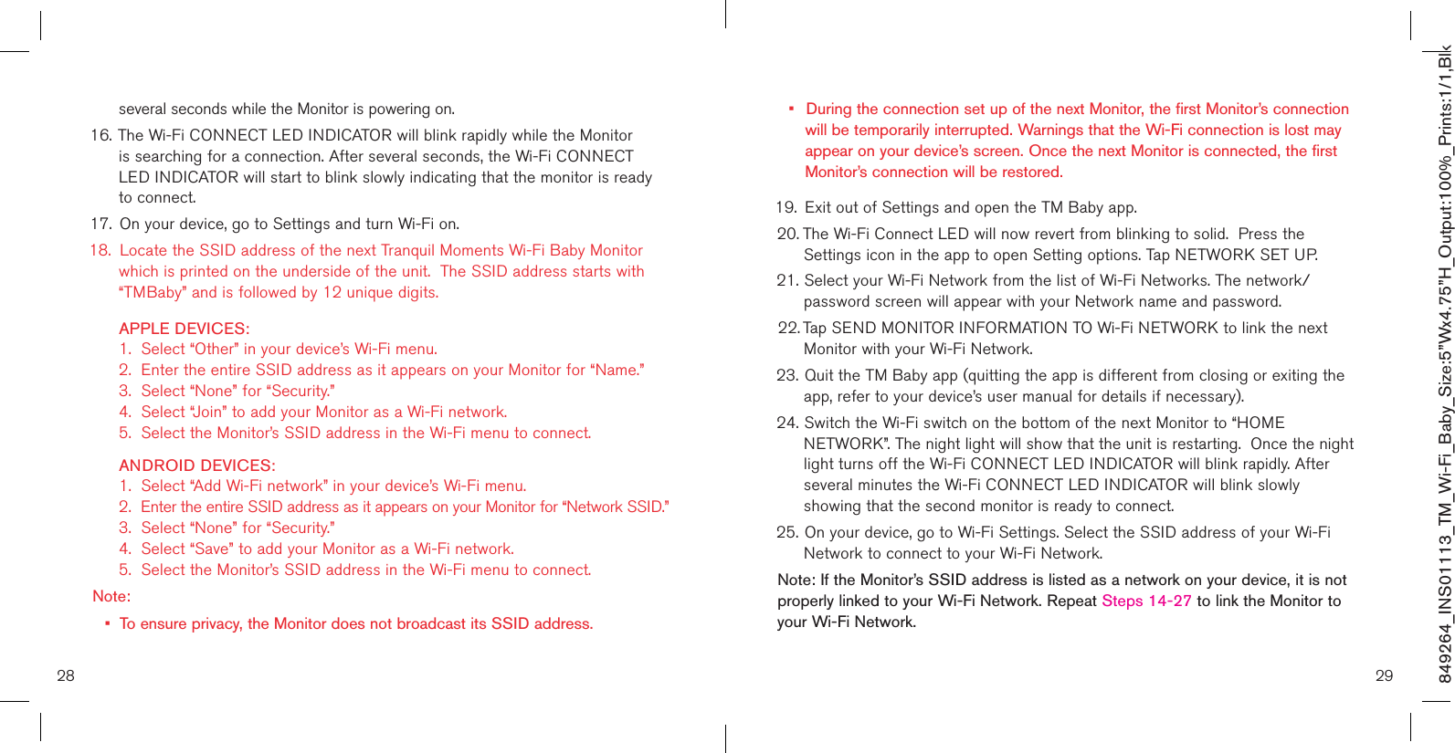 28 29849264_INS01113_TM_Wi-Fi_Baby_Size:5”Wx4.75”H_Output:100%_Prints:1/1,Blk   several seconds while the Monitor is powering on. 16. The Wi-Fi CONNECT LED INDICATOR will blink rapidly while the Monitor    is searching for a connection. After several seconds, the Wi-Fi CONNECT     LED INDICATOR will start to blink slowly indicating that the monitor is ready    to connect.17.  On your device, go to Settings and turn Wi-Fi on. 18.  Locate the SSID address of the next Tranquil Moments Wi-Fi Baby Monitor    which is printed on the underside of the unit.  The SSID address starts with    “TMBaby” and is followed by 12 unique digits.    APPLE DEVICES:    1.  Select “Other” in your device’s Wi-Fi menu.   2.  Enter the entire SSID address as it appears on your Monitor for “Name.”    3.  Select “None” for “Security.”   4.  Select “Join” to add your Monitor as a Wi-Fi network.   5.  Select the Monitor’s SSID address in the Wi-Fi menu to connect.   ANDROID DEVICES:    1.  Select “Add Wi-Fi network” in your device’s Wi-Fi menu.   2.  Enter the entire SSID address as it appears on your Monitor for “Network SSID.”    3.  Select “None” for “Security.”   4.  Select “Save” to add your Monitor as a Wi-Fi network.   5.  Select the Monitor’s SSID address in the Wi-Fi menu to connect.Note: •  To ensure privacy, the Monitor does not broadcast its SSID address.•  During the connection set up of the next Monitor, the first Monitor’s connection    will be temporarily interrupted. Warnings that the Wi-Fi connection is lost may    appear on your device’s screen. Once the next Monitor is connected, the first    Monitor’s connection will be restored. 19.  Exit out of Settings and open the TM Baby app. 20. The Wi-Fi Connect LED will now revert from blinking to solid.  Press the   Settings icon in the app to open Setting options. Tap NETWORK SET UP.21. Select your Wi-Fi Network from the list of Wi-Fi Networks. The network/     password screen will appear with your Network name and password.22. Tap SEND MONITOR INFORMATION TO Wi-Fi NETWORK to link the next    Monitor with your Wi-Fi Network.23. Quit the TM Baby app (quitting the app is different from closing or exiting the    app, refer to your device’s user manual for details if necessary).   24. Switch the Wi-Fi switch on the bottom of the next Monitor to “HOME      NETWORK”. The night light will show that the unit is restarting.  Once the night    light turns off the Wi-Fi CONNECT LED INDICATOR will blink rapidly. After    several minutes the Wi-Fi CONNECT LED INDICATOR will blink slowly      showing that the second monitor is ready to connect.25. On your device, go to Wi-Fi Settings. Select the SSID address of your Wi-Fi    Network to connect to your Wi-Fi Network. Note: If the Monitor’s SSID address is listed as a network on your device, it is not properly linked to your Wi-Fi Network. Repeat Steps 14-27 to link the Monitor to your Wi-Fi Network.