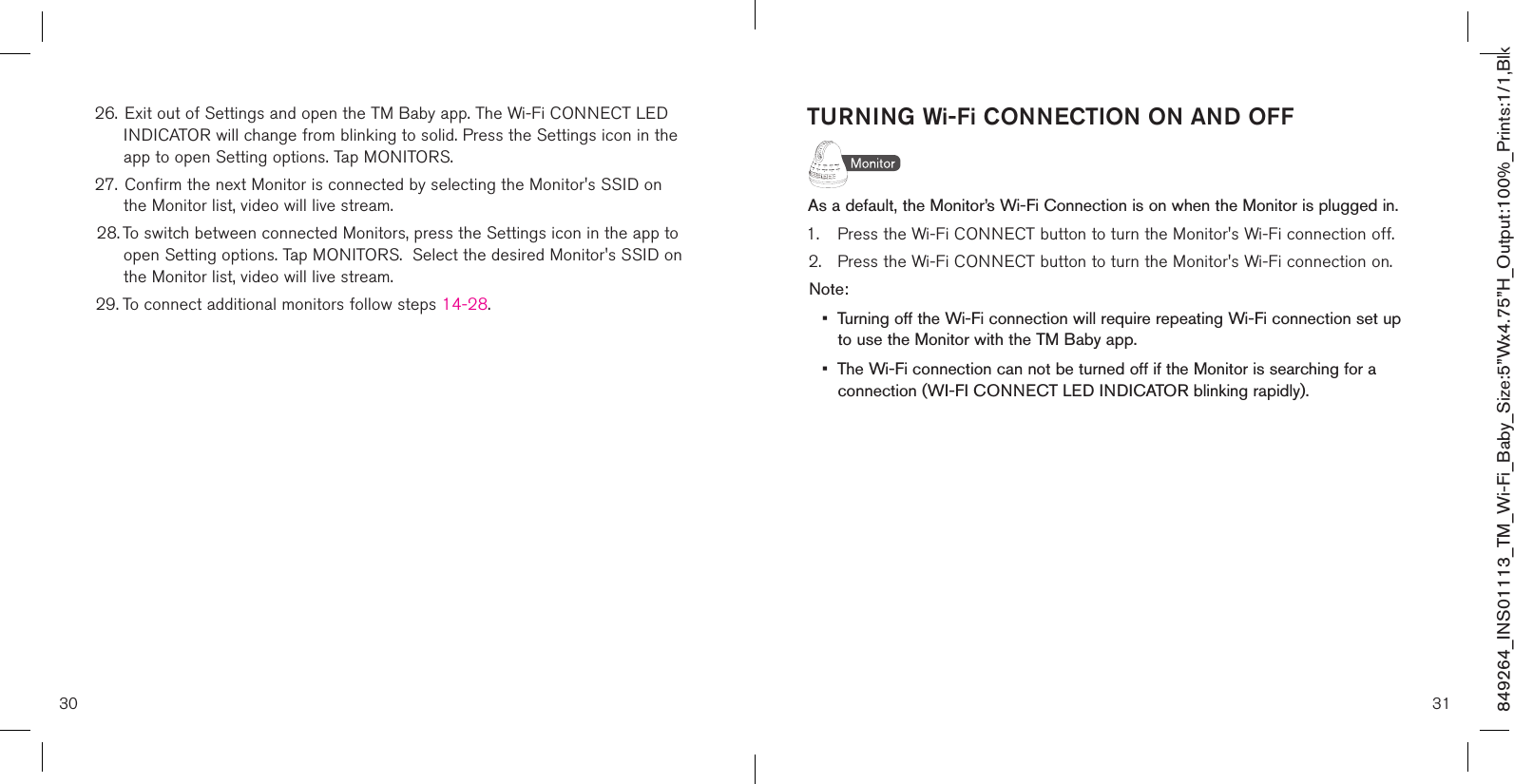 849264_INS01113_TM_Wi-Fi_Baby_Size:5”Wx4.75”H_Output:100%_Prints:1/1,Blk 26.  Exit out of Settings and open the TM Baby app. The Wi-Fi CONNECT LED    INDICATOR will change from blinking to solid. Press the Settings icon in the    app to open Setting options. Tap MONITORS.27.  Confirm the next Monitor is connected by selecting the Monitor&apos;s SSID on    the Monitor list, video will live stream. 28. To switch between connected Monitors, press the Settings icon in the app to    open Setting options. Tap MONITORS.  Select the desired Monitor&apos;s SSID on    the Monitor list, video will live stream. 29. To connect additional monitors follow steps 14-28.TURNING Wi-Fi CONNECTION ON AND OFFAs a default, the Monitor’s Wi-Fi Connection is on when the Monitor is plugged in.1.  Press the Wi-Fi CONNECT button to turn the Monitor&apos;s Wi-Fi connection off.2.  Press the Wi-Fi CONNECT button to turn the Monitor&apos;s Wi-Fi connection on.Note: •  Turning off the Wi-Fi connection will require repeating Wi-Fi connection set up    to use the Monitor with the TM Baby app.•  The Wi-Fi connection can not be turned off if the Monitor is searching for a    connection (WI-FI CONNECT LED INDICATOR blinking rapidly).30 31