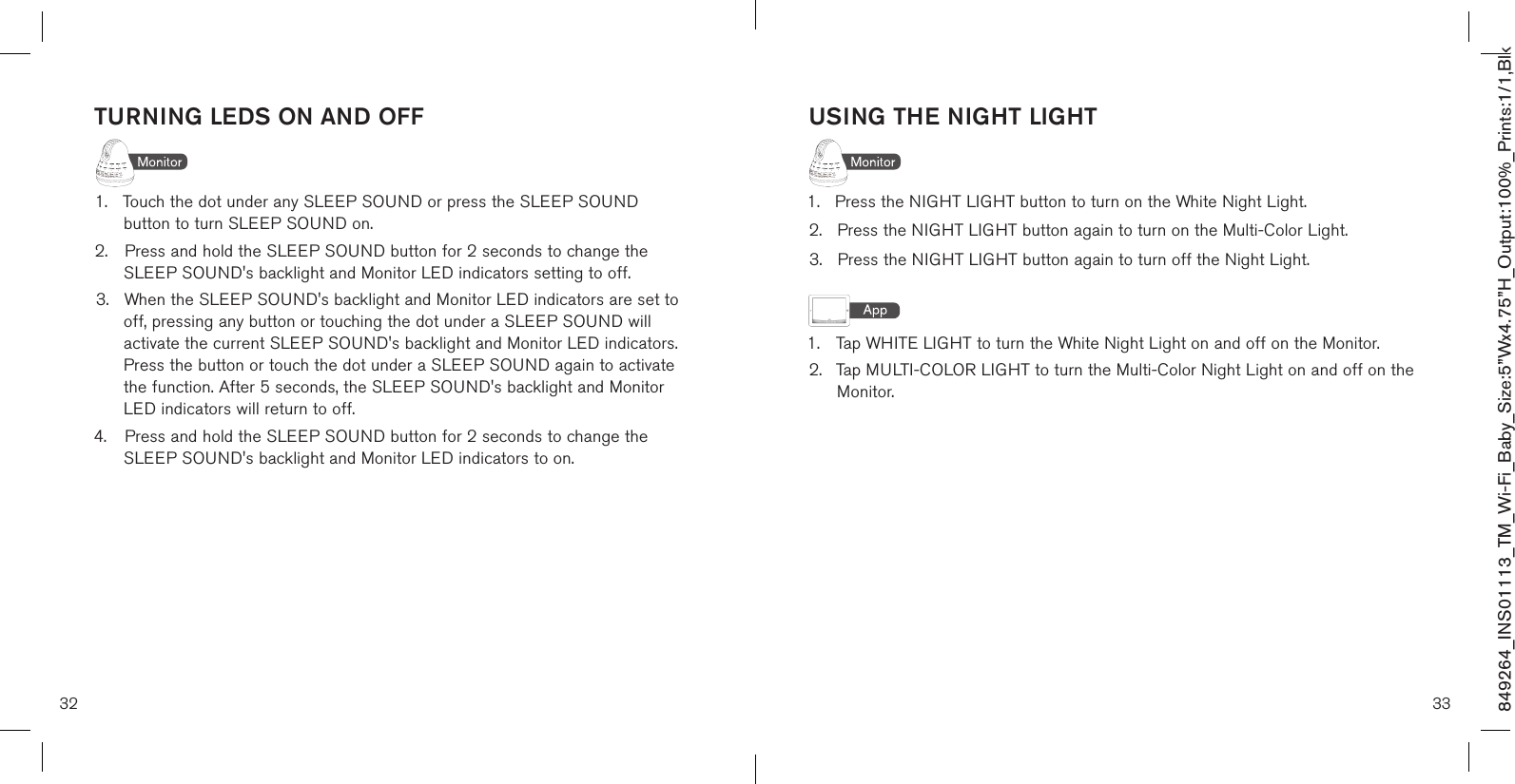 TURNING LEDS ON AND OFF1.  Touch the dot under any SLEEP SOUND or press the SLEEP SOUND      button to turn SLEEP SOUND on. 2.  Press and hold the SLEEP SOUND button for 2 seconds to change the      SLEEP SOUND&apos;s backlight and Monitor LED indicators setting to off. 3.  When the SLEEP SOUND&apos;s backlight and Monitor LED indicators are set to   off, pressing any button or touching the dot under a SLEEP SOUND will    activate the current SLEEP SOUND&apos;s backlight and Monitor LED indicators.     Press the button or touch the dot under a SLEEP SOUND again to activate    the function. After 5 seconds, the SLEEP SOUND&apos;s backlight and Monitor    LED indicators will return to off.4.  Press and hold the SLEEP SOUND button for 2 seconds to change the      SLEEP SOUND&apos;s backlight and Monitor LED indicators to on. 32 33849264_INS01113_TM_Wi-Fi_Baby_Size:5”Wx4.75”H_Output:100%_Prints:1/1,Blk USING THE NIGHT LIGHT1.   Press the NIGHT LIGHT button to turn on the White Night Light.2.    Press the NIGHT LIGHT button again to turn on the Multi-Color Light.3.    Press the NIGHT LIGHT button again to turn off the Night Light.1.  Tap WHITE LIGHT to turn the White Night Light on and off on the Monitor.2.  Tap MULTI-COLOR LIGHT to turn the Multi-Color Night Light on and off on the   Monitor.