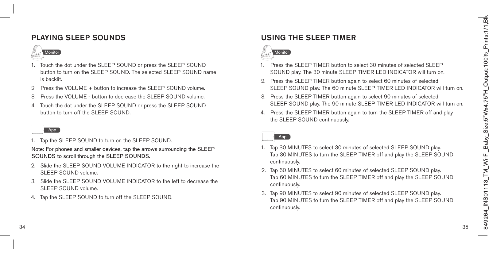 34 35849264_INS01113_TM_Wi-Fi_Baby_Size:5”Wx4.75”H_Output:100%_Prints:1/1,Blk USING THE SLEEP TIMER1.  Press the SLEEP TIMER button to select 30 minutes of selected SLEEP     SOUND play. The 30 minute SLEEP TIMER LED INDICATOR will turn on.2.  Press the SLEEP TIMER button again to select 60 minutes of selected    SLEEP SOUND play. The 60 minute SLEEP TIMER LED INDICATOR will turn on.3.  Press the SLEEP TIMER button again to select 90 minutes of selected    SLEEP SOUND play. The 90 minute SLEEP TIMER LED INDICATOR will turn on.4.  Press the SLEEP TIMER button again to turn the SLEEP TIMER off and play    the SLEEP SOUND continuously.1.  Tap 30 MINUTES to select 30 minutes of selected SLEEP SOUND play.      Tap 30 MINUTES to turn the SLEEP TIMER off and play the SLEEP SOUND    continuously.2.  Tap 60 MINUTES to select 60 minutes of selected SLEEP SOUND play.      Tap 60 MINUTES to turn the SLEEP TIMER off and play the SLEEP SOUND    continuously.3.  Tap 90 MINUTES to select 90 minutes of selected SLEEP SOUND play.      Tap 90 MINUTES to turn the SLEEP TIMER off and play the SLEEP SOUND    continuously.PLAYING SLEEP SOUNDS1.  Touch the dot under the SLEEP SOUND or press the SLEEP SOUND      button to turn on the SLEEP SOUND. The selected SLEEP SOUND name   is backlit.2.  Press the VOLUME + button to increase the SLEEP SOUND volume.3.  Press the VOLUME - button to decrease the SLEEP SOUND volume.4.  Touch the dot under the SLEEP SOUND or press the SLEEP SOUND      button to turn off the SLEEP SOUND. 1.  Tap the SLEEP SOUND to turn on the SLEEP SOUND.  Note: For phones and smaller devices, tap the arrows surrounding the SLEEP SOUNDS to scroll through the SLEEP SOUNDS.2.  Slide the SLEEP SOUND VOLUME INDICATOR to the right to increase the    SLEEP SOUND volume.3.  Slide the SLEEP SOUND VOLUME INDICATOR to the left to decrease the    SLEEP SOUND volume.4.  Tap the SLEEP SOUND to turn off the SLEEP SOUND.