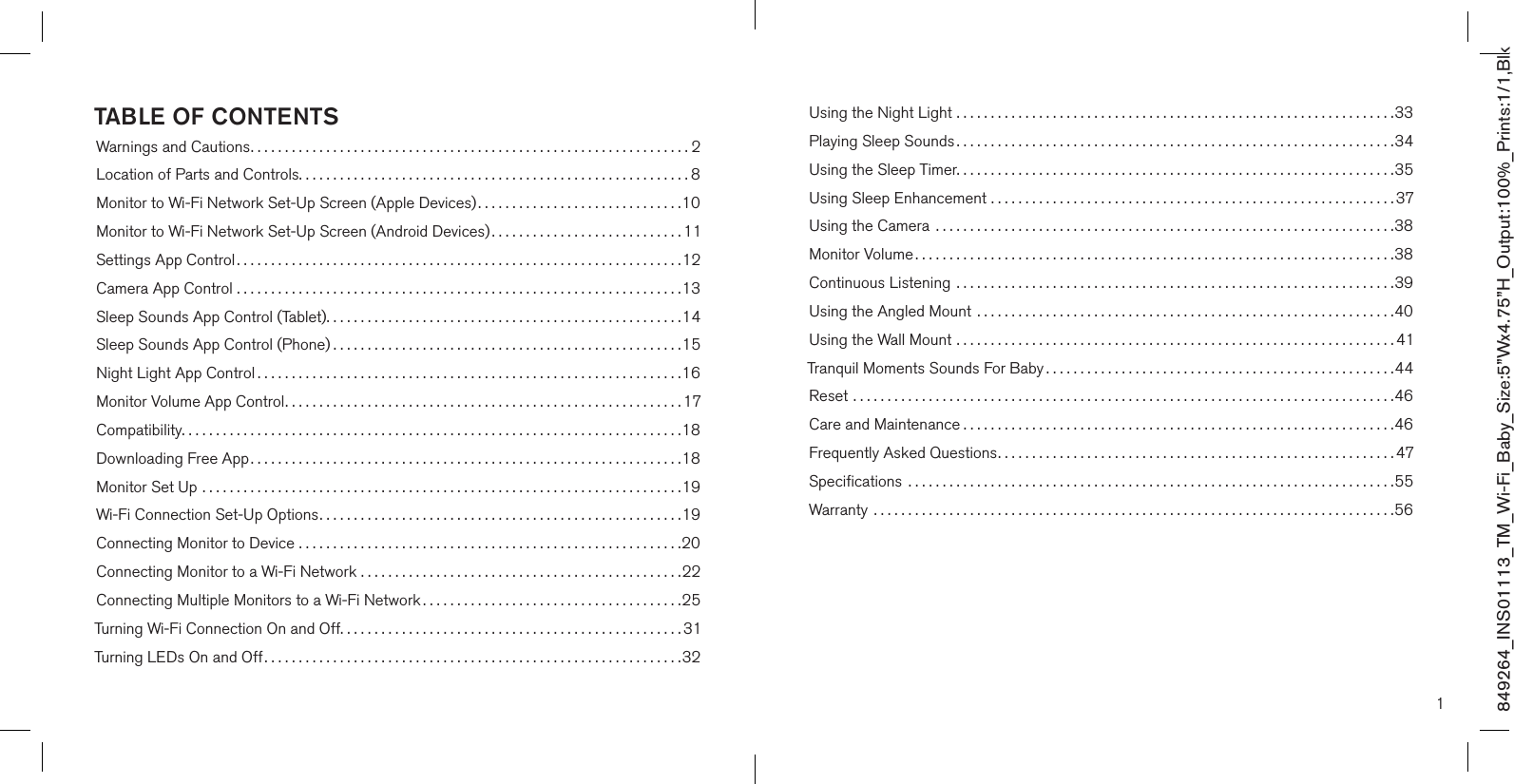 849264_INS01113_TM_Wi-Fi_Baby_Size:5”Wx4.75”H_Output:100%_Prints:1/1,Blk 1TABLE OF CONTENTSWarnings and Cautions................................................................2Location of Parts and Controls.........................................................8Monitor to Wi-Fi Network Set-Up Screen (Apple Devices)..............................10Monitor to Wi-Fi Network Set-Up Screen (Android Devices)............................11Settings App Control .................................................................12Camera App Control .................................................................13Sleep Sounds App Control (Tablet)....................................................14Sleep Sounds App Control (Phone) ...................................................15Night Light App Control ..............................................................16Monitor Volume App Control..........................................................17Compatibility.........................................................................18Downloading Free App...............................................................18Monitor Set Up ......................................................................19Wi-Fi Connection Set-Up Options.....................................................19Connecting Monitor to Device ........................................................20Connecting Monitor to a Wi-Fi Network ...............................................22Connecting Multiple Monitors to a Wi-Fi Network ......................................25Turning Wi-Fi Connection On and Off..................................................31Turning LEDs On and Off.............................................................32Using the Night Light ................................................................33Playing Sleep Sounds ................................................................34Using the Sleep Timer................................................................35Using Sleep Enhancement ...........................................................37Using the Camera  ...................................................................38Monitor Volume ......................................................................38Continuous Listening  ................................................................39Using the Angled Mount  .............................................................40Using the Wall Mount ................................................................41Tranquil Moments Sounds For Baby ...................................................44Reset ...............................................................................46Care and Maintenance ...............................................................46Frequently Asked Questions..........................................................47Speciﬁcations  .......................................................................55Warranty  ............................................................................56