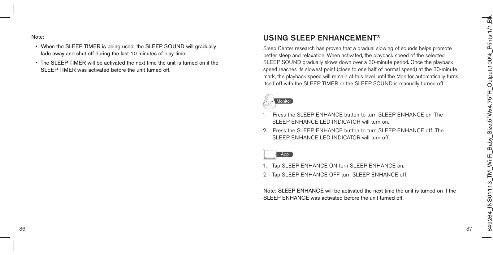 USING SLEEP ENHANCEMENT®Sleep Center research has proven that a gradual slowing of sounds helps promote better sleep and relaxation. When activated, the playback speed of the selected SLEEP SOUND gradually slows down over a 30-minute period. Once the playback speed reaches its slowest point (close to one half of normal speed) at the 30-minute mark, the playback speed will remain at this level until the Monitor automatically turns itself off with the SLEEP TIMER or the SLEEP SOUND is manually turned off.1.  Press the SLEEP ENHANCE button to turn SLEEP ENHANCE on. The      SLEEP ENHANCE LED INDICATOR will turn on.2.  Press the SLEEP ENHANCE button to turn SLEEP ENHANCE off. The      SLEEP ENHANCE LED INDICATOR will turn off.1.  Tap SLEEP ENHANCE ON turn SLEEP ENHANCE on.2.  Tap SLEEP ENHANCE OFF turn SLEEP ENHANCE off. Note: SLEEP ENHANCE will be activated the next time the unit is turned on if the  SLEEP ENHANCE was activated before the unit turned off.36 37849264_INS01113_TM_Wi-Fi_Baby_Size:5”Wx4.75”H_Output:100%_Prints:1/1,Blk Note: •  When the SLEEP TIMER is being used, the SLEEP SOUND will gradually    fade away and shut off during the last 10 minutes of play time.•  The SLEEP TIMER will be activated the next time the unit is turned on if the    SLEEP TIMER was activated before the unit turned off.