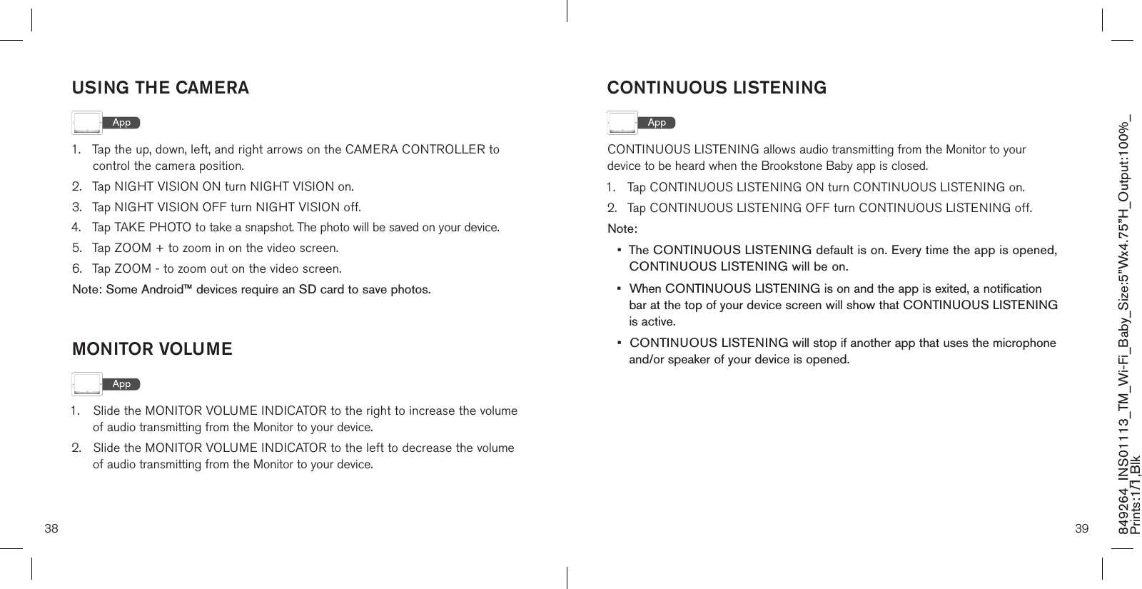 38 39849264_INS01113_TM_Wi-Fi_Baby_Size:5”Wx4.75”H_Output:100%_Prints:1/1,Blk USING THE CAMERA1.  Tap the up, down, left, and right arrows on the CAMERA CONTROLLER to    control the camera position.2.  Tap NIGHT VISION ON turn NIGHT VISION on.3.  Tap NIGHT VISION OFF turn NIGHT VISION off.4.  Tap TAKE PHOTO to take a snapshot. The photo will be saved on your device.5.  Tap ZOOM + to zoom in on the video screen.6.  Tap ZOOM - to zoom out on the video screen.Note: Some Android™ devices require an SD card to save photos. MONITOR VOLUME1.  Slide the MONITOR VOLUME INDICATOR to the right to increase the volume    of audio transmitting from the Monitor to your device.2.  Slide the MONITOR VOLUME INDICATOR to the left to decrease the volume    of audio transmitting from the Monitor to your device.CONTINUOUS LISTENINGCONTINUOUS LISTENING allows audio transmitting from the Monitor to your device to be heard when the Brookstone Baby app is closed.1.  Tap CONTINUOUS LISTENING ON turn CONTINUOUS LISTENING on.2.  Tap CONTINUOUS LISTENING OFF turn CONTINUOUS LISTENING off.Note: •  The CONTINUOUS LISTENING default is on. Every time the app is opened,   CONTINUOUS LISTENING will be on.•  When CONTINUOUS LISTENING is on and the app is exited, a notification    bar at the top of your device screen will show that CONTINUOUS LISTENING    is active.•  CONTINUOUS LISTENING will stop if another app that uses the microphone   and/or speaker of your device is opened. 
