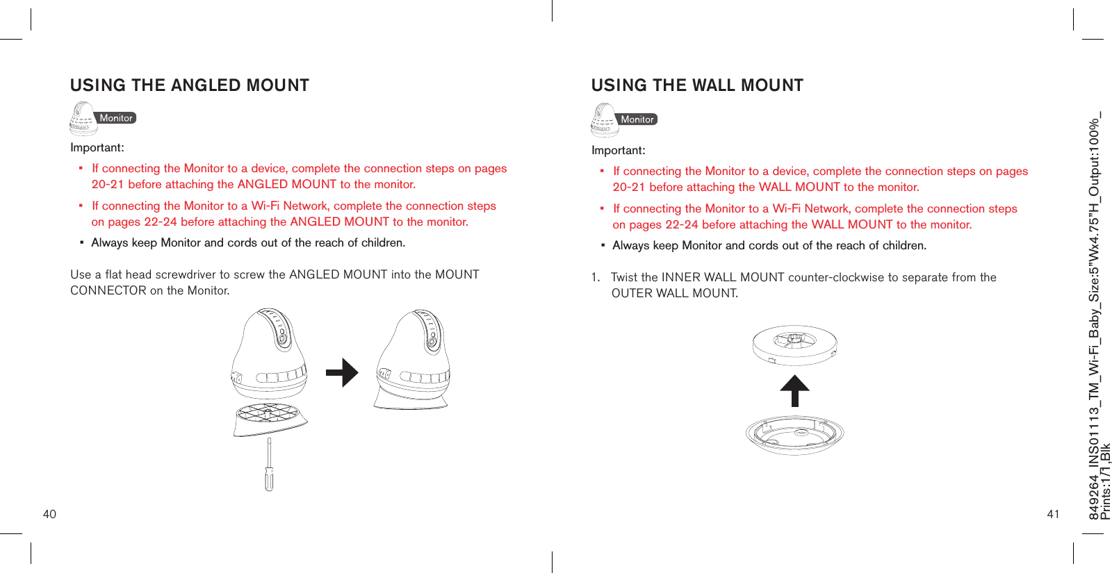 USING THE WALL MOUNTImportant: •  If connecting the Monitor to a device, complete the connection steps on pages    20-21 before attaching the WALL MOUNT to the monitor.•  If connecting the Monitor to a Wi-Fi Network, complete the connection steps    on pages 22-24 before attaching the WALL MOUNT to the monitor.•  Always keep Monitor and cords out of the reach of children.1.  Twist the INNER WALL MOUNT counter-clockwise to separate from the      OUTER WALL MOUNT.40 41849264_INS01113_TM_Wi-Fi_Baby_Size:5”Wx4.75”H_Output:100%_Prints:1/1,Blk USING THE ANGLED MOUNTImportant: •  If connecting the Monitor to a device, complete the connection steps on pages    20-21 before attaching the ANGLED MOUNT to the monitor.•  If connecting the Monitor to a Wi-Fi Network, complete the connection steps    on pages 22-24 before attaching the ANGLED MOUNT to the monitor.•  Always keep Monitor and cords out of the reach of children.Use a flat head screwdriver to screw the ANGLED MOUNT into the MOUNT CONNECTOR on the Monitor.