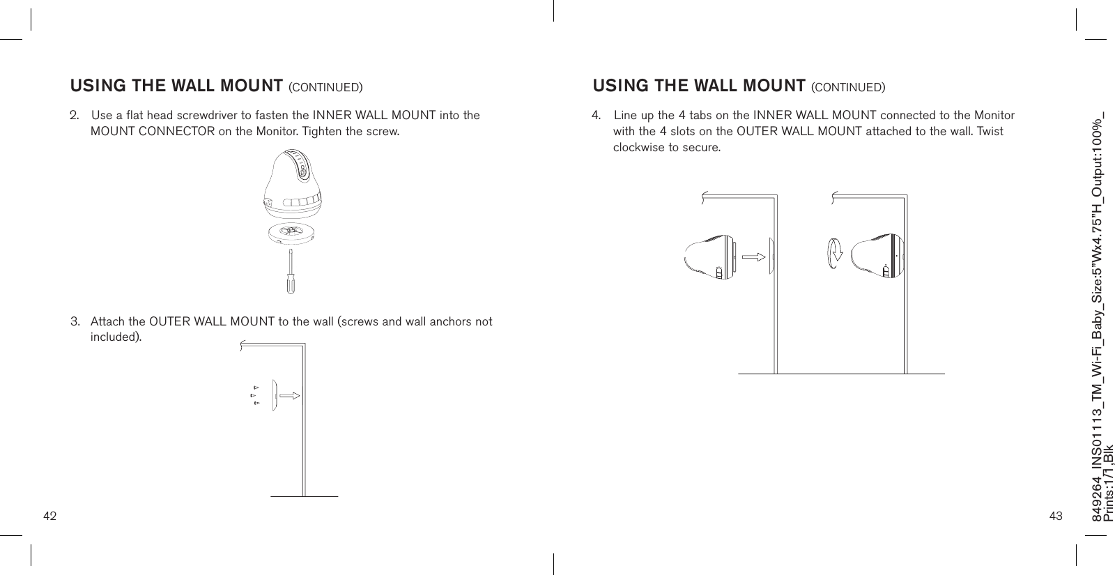 2.  Use a flat head screwdriver to fasten the INNER WALL MOUNT into the     MOUNT CONNECTOR on the Monitor. Tighten the screw.3.  Attach the OUTER WALL MOUNT to the wall (screws and wall anchors not    included).42 43849264_INS01113_TM_Wi-Fi_Baby_Size:5”Wx4.75”H_Output:100%_Prints:1/1,Blk USING THE WALL MOUNT (CONTINUED)4.  Line up the 4 tabs on the INNER WALL MOUNT connected to the Monitor    with the 4 slots on the OUTER WALL MOUNT attached to the wall. Twist     clockwise to secure.  USING THE WALL MOUNT (CONTINUED)