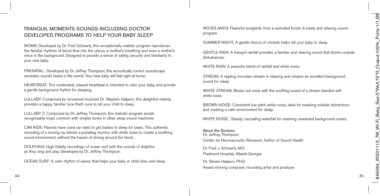 44 45TRANQUIL MOMENTS SOUNDS INCLUDING DOCTOR DEVELOPED PROGRAMS TO HELP YOUR BABY SLEEP WOMB: Developed by Dr. Fred Schwartz, this exceptionally realistic program reproduces the familiar rhythms of blood flow into the uterus, a mother’s breathing and even a mother’s voice in the background. Designed to provide a sense of safety, security and familiarity to your new baby.P R E NATAL :  Developed by Dr. Jeffrey Thompson, this acoustically correct soundscape recreates sounds heard in the womb. Your new baby will feel right at home. HEARTBEAT: This moderately relaxed heartbeat is intended to calm your baby, and provide a gentle background rhythm for sleeping. LULLABY: Composed by renowned musician Dr. Stephen Halpern, this delightful melody provides a happy, familiar tune that’s sure to lull your child to sleep. LULLABY 2: Composed by Dr. Jeffrey Thompson, this melodic program avoids  recognizable loops common with simpler tunes in other sleep sound machines. CAR RIDE: Parents have used car rides to get babies to sleep for years. This authentic recording of a moving car blends a pulsating murmur with white noise to create a soothing sound environment, without the hassle of driving around the block. DOLPHINS: High-fidelity recordings of ocean surf with the sounds of dolphins  as they sing and play. Developed by Dr. Jeffrey Thompson. OCEAN SURF: A calm rhythm of waves that helps your baby or child relax and sleep. WOODLANDS: Peaceful songbirds from a secluded forest. A lovely and relaxing sound program. SUMMER NIGHT: A gentle chorus of crickets helps lull your baby to sleep.GENTLE RAIN: A tranquil rainfall provides a familiar and relaxing sound that blocks outside disturbances. WHITE RAIN: A peaceful blend of rainfall and white noise.STREAM: A rippling mountain stream is relaxing and creates an excellent background sound for sleep. WHITE STREAM: Blocks out noise with the soothing sound of a stream blended with  white noise. BROWN NOISE: Consistent low pitch white noise, ideal for masking outside distractions and creating a calm environment for sleep. WHITE NOISE:  Steady, cascading waterfall for masking unwanted background noises. About the Doctors: Dr. Jeffrey ThompsonCenter for Neuroacoustic Research, Author of Sound Health Dr. Fred J. Schwartz, M.D.Piedmont Hospital, Atlanta Georgia Dr. Steven Halpern, PH.D.Award winning composer, recording artist and producer849264_INS01113_TM_Wi-Fi_Baby_Size:5”Wx4.75”H_Output:100%_Prints:1/1,Blk 