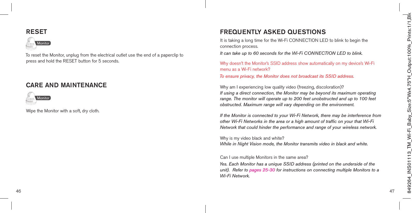 46RESETTo reset the Monitor, unplug from the electrical outlet use the end of a paperclip to press and hold the RESET button for 5 seconds. CARE AND MAINTENANCEWipe the Monitor with a soft, dry cloth.47FREQUENTLY ASKED QUESTIONSIt is taking a long time for the Wi-Fi CONNECTION LED to blink to begin the  connection process.It can take up to 60 seconds for the Wi-Fi CONNECTION LED to blink.Why doesn’t the Monitor’s SSID address show automatically on my device’s Wi-Fi menu as a Wi-Fi network?To ensure privacy, the Monitor does not broadcast its SSID address.Why am I experiencing low quality video (freezing, discoloration)? If using a direct connection, the Monitor may be beyond its maximum operating range. The monitor will operate up to 200 feet unobstructed and up to 100 feet obstructed. Maximum range will vary depending on the environment.If the Monitor is connected to your Wi-Fi Network, there may be interference from other Wi-Fi Networks in the area or a high amount of traffic on your that Wi-Fi Network that could hinder the performance and range of your wireless network. Why is my video black and white? While in Night Vision mode, the Monitor transmits video in black and white.Can I use multiple Monitors in the same area?Yes. Each Monitor has a unique SSID address (printed on the underside of the unit).  Refer to pages 25-30 for instructions on connecting multiple Monitors to a Wi-Fi Network.849264_INS01113_TM_Wi-Fi_Baby_Size:5”Wx4.75”H_Output:100%_Prints:1/1,Blk 