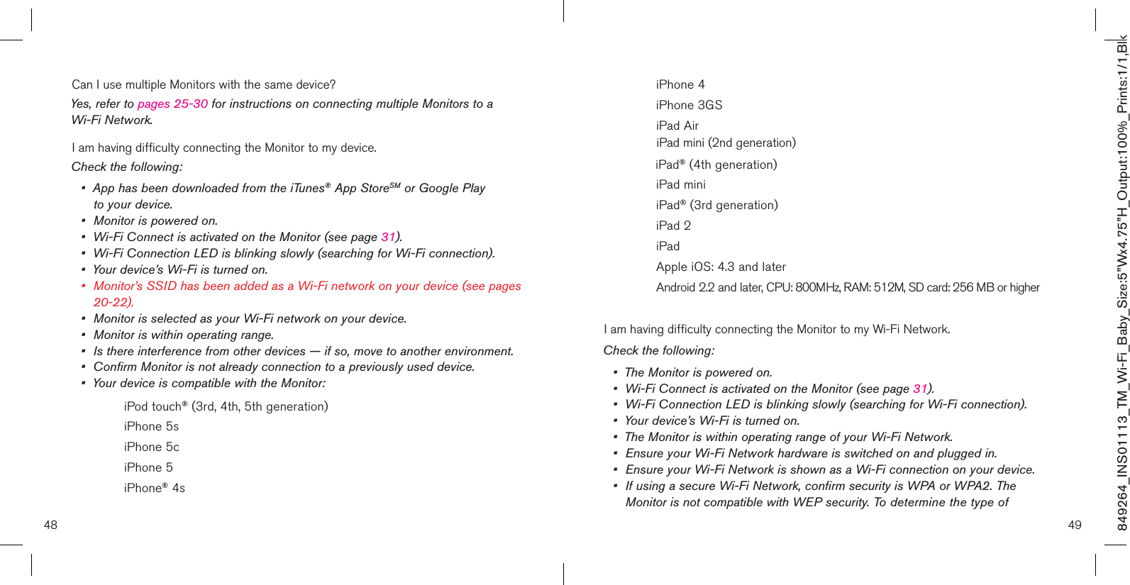 48 49849264_INS01113_TM_Wi-Fi_Baby_Size:5”Wx4.75”H_Output:100%_Prints:1/1,Blk Can I use multiple Monitors with the same device?Yes, refer to pages 25-30 for instructions on connecting multiple Monitors to a Wi-Fi Network.I am having difficulty connecting the Monitor to my device.Check the following:•   App has been downloaded from the iTunes® App StoreSM or Google Play  to your device.•  Monitor is powered on.•  Wi-Fi Connect is activated on the Monitor (see page 31).•  Wi-Fi Connection LED is blinking slowly (searching for Wi-Fi connection).•  Your device’s Wi-Fi is turned on.•  Monitor’s SSID has been added as a Wi-Fi network on your device (see pages    20-22).•  Monitor is selected as your Wi-Fi network on your device.•  Monitor is within operating range.•   Is there interference from other devices — if so, move to another environment.•  Confirm Monitor is not already connection to a previously used device.•  Your device is compatible with the Monitor:    iPod touch® (3rd, 4th, 5th generation)    iPhone 5s    iPhone 5c     iPhone 5    iPhone® 4s    iPhone 4    iPhone 3GS    iPad Air               iPad mini (2nd generation)              iPad® (4th generation)    iPad mini    iPad® (3rd generation)    iPad 2    iPad     Apple iOS: 4.3 and later    Android 2.2 and later, CPU: 800MHz, RAM: 512M, SD card: 256 MB or higherI am having difficulty connecting the Monitor to my Wi-Fi Network.Check the following:•  The Monitor is powered on.•  Wi-Fi Connect is activated on the Monitor (see page 31).•  Wi-Fi Connection LED is blinking slowly (searching for Wi-Fi connection).•  Your device’s Wi-Fi is turned on.•  The Monitor is within operating range of your Wi-Fi Network.•  Ensure your Wi-Fi Network hardware is switched on and plugged in.•  Ensure your Wi-Fi Network is shown as a Wi-Fi connection on your device.•  If using a secure Wi-Fi Network, confirm security is WPA or WPA2. The      Monitor is not compatible with WEP security. To determine the type of  