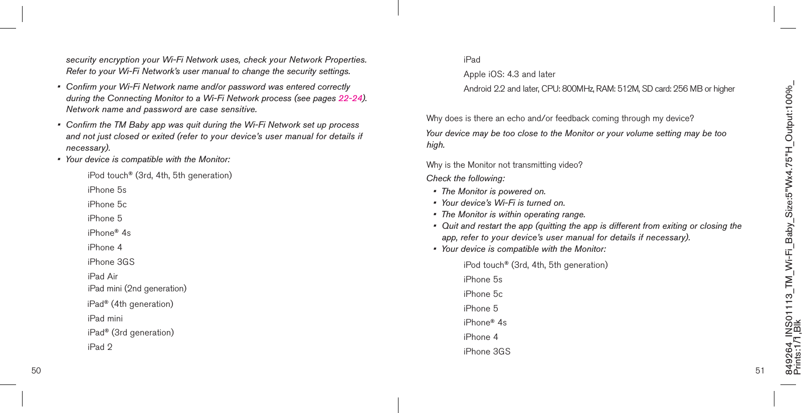 50 51849264_INS01113_TM_Wi-Fi_Baby_Size:5”Wx4.75”H_Output:100%_Prints:1/1,Blk   security encryption your Wi-Fi Network uses, check your Network Properties.    Refer to your Wi-Fi Network’s user manual to change the security settings.•  Confirm your Wi-Fi Network name and/or password was entered correctly    during the Connecting Monitor to a Wi-Fi Network process (see pages 22-24).    Network name and password are case sensitive.•  Confirm the TM Baby app was quit during the Wi-Fi Network set up process    and not just closed or exited (refer to your device’s user manual for details if    necessary).•  Your device is compatible with the Monitor:    iPod touch® (3rd, 4th, 5th generation)    iPhone 5s    iPhone 5c     iPhone 5    iPhone® 4s    iPhone 4    iPhone 3GS    iPad Air               iPad mini (2nd generation)              iPad® (4th generation)    iPad mini    iPad® (3rd generation)    iPad 2    iPad     Apple iOS: 4.3 and later    Android 2.2 and later, CPU: 800MHz, RAM: 512M, SD card: 256 MB or higherWhy does is there an echo and/or feedback coming through my device? Your device may be too close to the Monitor or your volume setting may be too high.Why is the Monitor not transmitting video?Check the following:•  The Monitor is powered on.•  Your device’s Wi-Fi is turned on.•  The Monitor is within operating range.•  Quit and restart the app (quitting the app is different from exiting or closing the    app, refer to your device’s user manual for details if necessary).•  Your device is compatible with the Monitor:    iPod touch® (3rd, 4th, 5th generation)    iPhone 5s    iPhone 5c     iPhone 5    iPhone® 4s    iPhone 4    iPhone 3GS