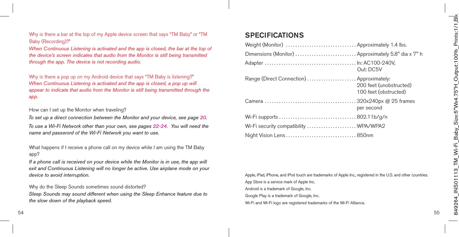 54 55Why is there a bar at the top of my Apple device screen that says “TM Baby” or “TM Baby (Recording)?” When Continuous Listening is activated and the app is closed, the bar at the top of the device’s screen indicates that audio from the Monitor is still being transmitted through the app. The device is not recording audio. Why is there a pop up on my Android device that says “TM Baby is listening?”  When Continuous Listening is activated and the app is closed, a pop up will appear to indicate that audio from the Monitor is still being transmitted through the app.   How can I set up the Monitor when traveling?To set up a direct connection between the Monitor and your device, see page 20.To use a Wi-Fi Network other than your own, see pages 22-24.  You will need the name and password of the Wi-Fi Network you want to use.What happens if I receive a phone call on my device while I am using the TM Baby app?If a phone call is received on your device while the Monitor is in use, the app will exit and Continuous Listening will no longer be active. Use airplane mode on your device to avoid interruption.Why do the Sleep Sounds sometimes sound distorted? Sleep Sounds may sound different when using the Sleep Enhance feature due to the slow down of the playback speed.   SPECIFICATIONSWeight (Monitor)  .............................. Approximately 1.4 lbs.Dimensions (Monitor) .......................... Approximately 5.8&quot; dia x 7&quot; hAdapter  ....................................... In: AC100-240V,                                                                                 Out: DC5VRange (Direct Connection) . . . . . . . . . . . . . . . . . . . . .  Approximately:  200 feet (unobstructed)  100 feet (obstructed)Camera  .......................................  320x240px @ 25 frames   per secondWi-Fi supports ................................. 802.11b/g/nWi-Fi security compatibility ..................... WPA/WPA2Night Vision Lens .............................. 850nm Apple, iPad, iPhone, and iPod touch are trademarks of Apple Inc., registered in the U.S. and other countries. App Store is a service mark of Apple Inc.Android is a trademark of Google, Inc.Google Play is a trademark of Google, Inc.Wi-Fi and Wi-Fi logo are registered trademarks of the Wi-Fi Alliance.849264_INS01113_TM_Wi-Fi_Baby_Size:5”Wx4.75”H_Output:100%_Prints:1/1,Blk 
