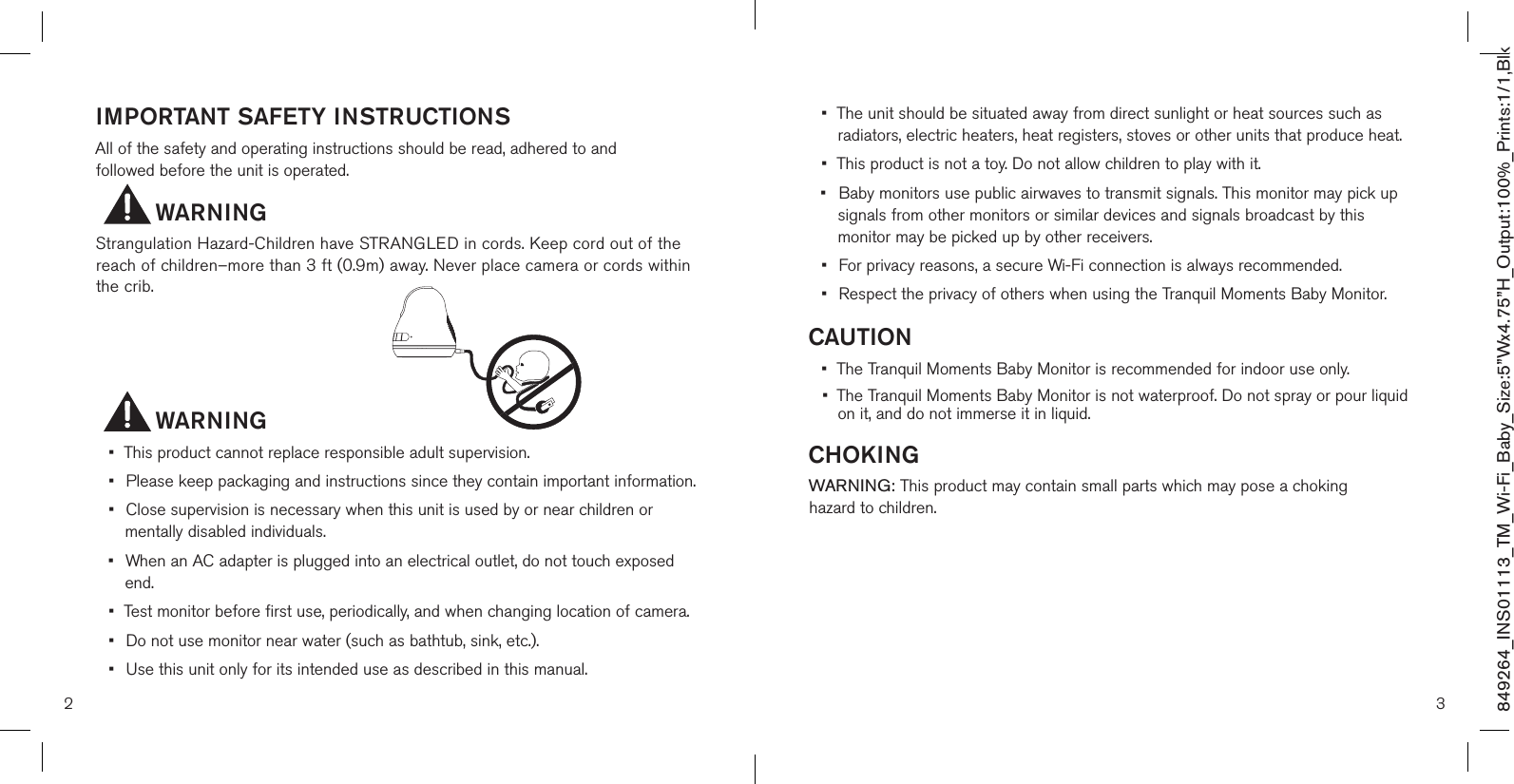 IMPORTANT SAFETY INSTRUCTIONSAll of the safety and operating instructions should be read, adhered to and  followed before the unit is operated.                WARNING Strangulation Hazard-Children have STRANGLED in cords. Keep cord out of the reach of children–more than 3 ft (0.9m) away. Never place camera or cords within the crib.         WARNING•  This product cannot replace responsible adult supervision.•  Please keep packaging and instructions since they contain important information.•  Close supervision is necessary when this unit is used by or near children or    mentally disabled individuals.•  When an AC adapter is plugged into an electrical outlet, do not touch exposed    end.•  Test monitor before first use, periodically, and when changing location of camera.•  Do not use monitor near water (such as bathtub, sink, etc.).•  Use this unit only for its intended use as described in this manual.•  The unit should be situated away from direct sunlight or heat sources such as   radiators, electric heaters, heat registers, stoves or other units that produce heat.•  This product is not a toy. Do not allow children to play with it.•  Baby monitors use public airwaves to transmit signals. This monitor may pick up    signals from other monitors or similar devices and signals broadcast by this    monitor may be picked up by other receivers.•  For privacy reasons, a secure Wi-Fi connection is always recommended.•  Respect the privacy of others when using the Tranquil Moments Baby Monitor.CAUTION•  The Tranquil Moments Baby Monitor is recommended for indoor use only.•  The Tranquil Moments Baby Monitor is not waterproof. Do not spray or pour liquid    on it, and do not immerse it in liquid.CHOKINGWARNING: This product may contain small parts which may pose a choking  hazard to children.2 3849264_INS01113_TM_Wi-Fi_Baby_Size:5”Wx4.75”H_Output:100%_Prints:1/1,Blk 