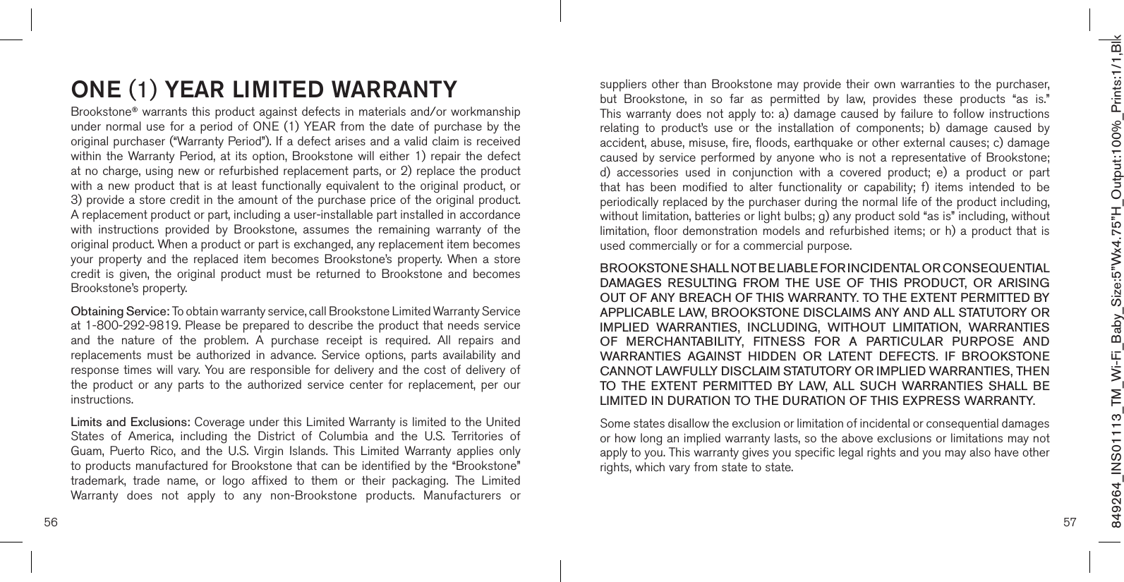 56 57ONE (1) YEAR LIMITED WARRANTYBrookstone® warrants this product against defects in materials and/or workmanship under normal use for a period of ONE (1) YEAR from the date of purchase by the original purchaser (“Warranty Period”). If a defect arises and a valid claim is received within  the  Warranty  Period, at  its  option,  Brookstone  will  either  1)  repair  the  defect at no charge, using new or refurbished replacement parts, or 2) replace the product with a new product  that is at least functionally equivalent  to  the original product, or  3) provide a store credit in the amount of the purchase price of the original product.  A replacement product or part, including a user-installable part installed in accordance with  instructions  provided  by  Brookstone,  assumes  the  remaining  warranty  of  the original product. When a product or part is exchanged, any replacement item becomes your  property  and  the  replaced  item  becomes  Brookstone’s  property.  When a  store credit  is  given,  the  original  product  must  be  returned  to  Brookstone  and  becomes Brookstone’s property. Obtaining Service: To obtain warranty service, call Brookstone Limited Warranty Service  at 1-800-292-9819. Please be prepared to describe the product that needs service and  the  nature  of  the  problem.  A  purchase  receipt  is  required.  All  repairs  and replacements  must  be  authorized  in  advance.  Service  options,  parts  availability  and response times will vary. You are responsible for delivery and the cost of delivery of the  product  or  any  parts  to  the  authorized  service  center  for  replacement,  per  our instructions.Limits and Exclusions: Coverage under this Limited Warranty is limited to the United States  of  America,  including  the  District  of  Columbia  and  the  U.S.  Territories  of Guam,  Puerto  Rico,  and  the  U.S.  Virgin  Islands.  This  Limited  Warranty  applies  only to products manufactured for Brookstone that can be identified by the “Brookstone” trademark,  trade  name,  or  logo  affixed  to  them  or  their  packaging.  The  Limited Warranty  does  not  apply  to  any  non-Brookstone  products.  Manufacturers  or suppliers other than  Brookstone may provide their  own warranties to the  purchaser,  but  Brookstone,  in  so  far  as  permitted  by  law,  provides  these  products  “as  is.”  This warranty does not  apply  to:  a)  damage  caused  by  failure to  follow  instructions relating  to  product’s  use  or  the  installation  of  components;  b)  damage  caused  by accident, abuse, misuse, fire, floods, earthquake or other external causes; c) damage caused by service performed  by anyone who is not a  representative  of Brookstone; d)  accessories  used  in  conjunction  with  a  covered  product;  e)  a  product  or  part that  has  been  modified  to  alter  functionality  or  capability;  f)  items  intended  to  be periodically replaced by the purchaser during the normal life of the product including, without limitation, batteries or light bulbs; g) any product sold “as is” including, without limitation, floor demonstration models and refurbished items; or h) a product that  is used commercially or for a commercial purpose. BROOKSTONE SHALL NOT BE LIABLE FOR INCIDENTAL OR CONSEQUENTIAL DAMAGES  RESULTING  FROM  THE  USE  OF  THIS  PRODUCT,  OR  ARISING OUT OF ANY BREACH OF THIS WARRANTY. TO THE EXTENT PERMITTED BY APPLICABLE LAW, BROOKSTONE DISCLAIMS ANY AND ALL STATUTORY OR IMPLIED  WARRANTIES,  INCLUDING,  WITHOUT  LIMITATION,  WARRANTIES OF  MERCHANTABILITY,  FITNESS  FOR  A  PARTICULAR  PURPOSE  AND WARRANTIES  AGAINST  HIDDEN  OR  LATENT  DEFECTS.  IF  BROOKSTONE CANNOT LAWFULLY DISCLAIM STATUTORY OR IMPLIED WARRANTIES, THEN TO  THE  EXTENT  PERMITTED  BY  LAW,  ALL  SUCH  WARRANTIES  SHALL  BE LIMITED IN DURATION TO THE DURATION OF THIS EXPRESS WARRANTY.Some states disallow the exclusion or limitation of incidental or consequential damages or how long an implied warranty lasts, so the above exclusions or limitations may not apply to you. This warranty gives you specific legal rights and you may also have other rights, which vary from state to state.849264_INS01113_TM_Wi-Fi_Baby_Size:5”Wx4.75”H_Output:100%_Prints:1/1,Blk 