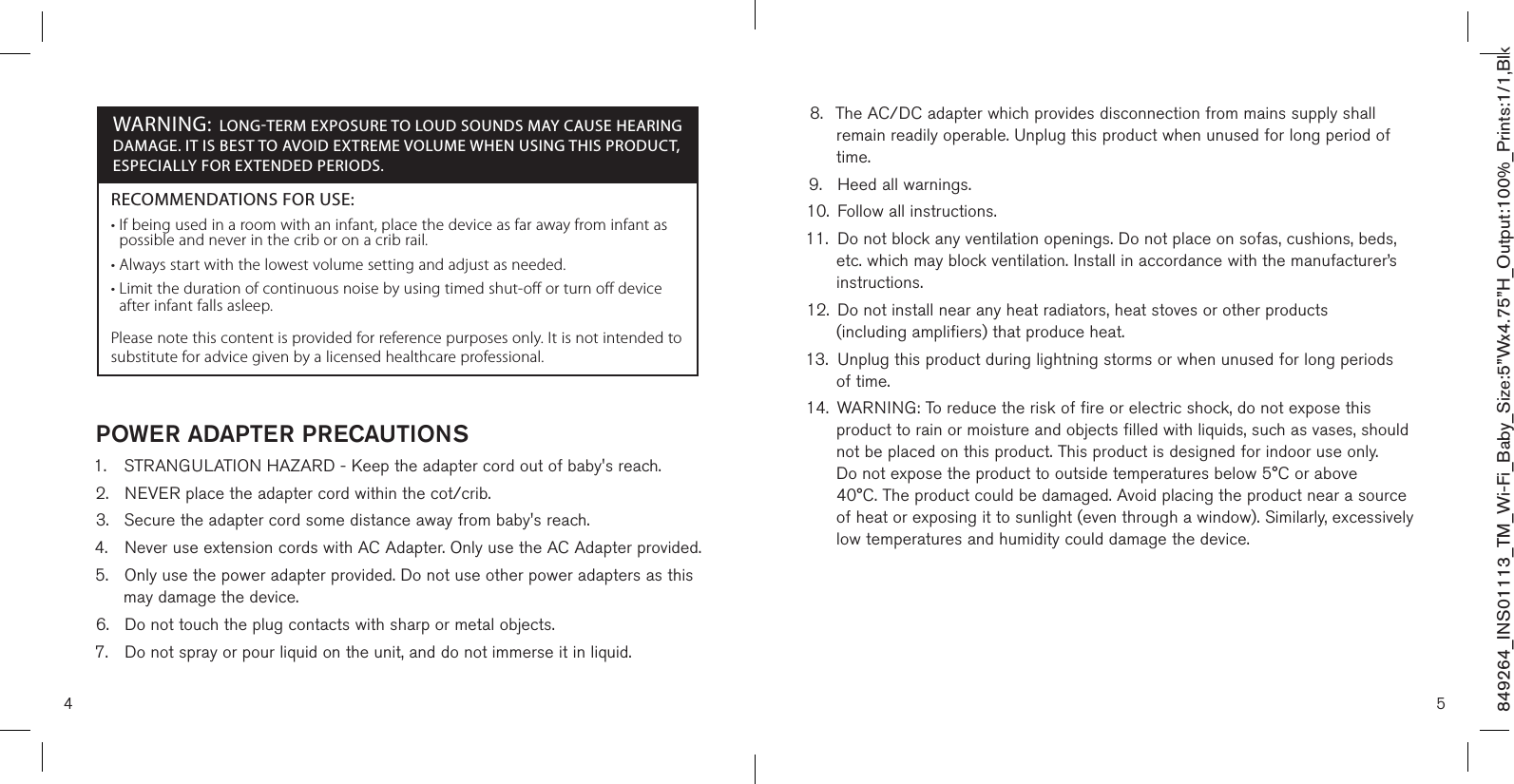 4 5849264_INS01113_TM_Wi-Fi_Baby_Size:5”Wx4.75”H_Output:100%_Prints:1/1,Blk  POWER ADAPTER PRECAUTIONS1.  STRANGULATION HAZARD - Keep the adapter cord out of baby&apos;s reach.2.  NEVER place the adapter cord within the cot/crib.3.  Secure the adapter cord some distance away from baby&apos;s reach.4.  Never use extension cords with AC Adapter. Only use the AC Adapter provided.5.  Only use the power adapter provided. Do not use other power adapters as this    may damage the device.6.  Do not touch the plug contacts with sharp or metal objects.7.  Do not spray or pour liquid on the unit, and do not immerse it in liquid. 8.  The AC/DC adapter which provides disconnection from mains supply shall    remain readily operable. Unplug this product when unused for long period of    time.9.  Heed all warnings.10.  Follow all instructions.11.  Do not block any ventilation openings. Do not place on sofas, cushions, beds,    etc. which may block ventilation. Install in accordance with the manufacturer’s    instructions.12.  Do not install near any heat radiators, heat stoves or other products    (including amplifiers) that produce heat.13.  Unplug this product during lightning storms or when unused for long periods    of time.14.  WARNING: To reduce the risk of fire or electric shock, do not expose this     product to rain or moisture and objects filled with liquids, such as vases, should    not be placed on this product. This product is designed for indoor use only.    Do not expose the product to outside temperatures below 5°C or above      40°C. The product could be damaged. Avoid placing the product near a source    of heat or exposing it to sunlight (even through a window). Similarly, excessively    low temperatures and humidity could damage the device.RECOMMENDATIONS FOR USE:•  If being used in a room with an infant, place the device as far away from infant as possible and never in the crib or on a crib rail.• Always start with the lowest volume setting and adjust as needed.•  Limit the duration of continuous noise by using timed shut-off or turn off device after infant falls asleep. Please note this content is provided for reference purposes only. It is not intended to substitute for advice given by a licensed healthcare professional.WARNING: LONG-TERM EXPOSURE TO LOUD SOUNDS MAY CAUSE HEARING DAMAGE. IT IS BEST TO AVOID EXTREME VOLUME WHEN USING THIS PRODUCT, ESPECIALLY FOR EXTENDED PERIODS. 