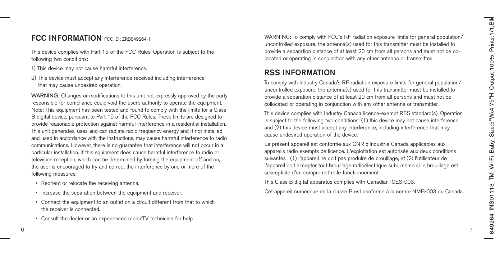 FCC INFORMATION FCC ID : ZRB849264-1This device complies with Part 15 of the FCC Rules. Operation is subject to the  following two conditions:1) This device may not cause harmful interference.2)  This device must accept any interference received including interference  that may cause undesired operation.WARNING: Changes or modifications to this unit not expressly approved by the party responsible for compliance could void the user’s authority to operate the equipment. Note: This equipment has been tested and found to comply with the limits for a Class B digital device, pursuant to Part 15 of the FCC Rules. These limits are designed to provide reasonable protection against harmful interference in a residential installation. This unit generates, uses and can radiate radio frequency energy and if not installed and used in accordance with the instructions, may cause harmful interference to radio communications. However, there is no guarantee that interference will not occur in a particular installation. If this equipment does cause harmful interference to radio or television reception, which can be determined by turning the equipment off and on,  the user is encouraged to try and correct the interference by one or more of the following measures:•   Reorient or relocate the receiving antenna. •  Increase the separation between the equipment and receiver. •   Connect the equipment to an outlet on a circuit different from that to which  the receiver is connected. • Consult the dealer or an experienced radio/TV technician for help.WARNING: To comply with FCC&apos;s RF radiation exposure limits for general population/uncontrolled exposure, the antenna(s) used for this transmitter must be installed to provide a separation distance of at least 20 cm from all persons and must not be col-located or operating in conjunction with any other antenna or transmitter.RSS INFORMATIONTo comply with Industry Canada&apos;s RF radiation exposure limits for general population/uncontrolled exposure, the antenna(s) used for this transmitter must be installed to provide a separation distance of at least 20 cm from all persons and must not be collocated or operating in conjunction with any other antenna or transmitter.This device complies with Industry Canada licence-exempt RSS standard(s). Operation is subject to the following two conditions: (1) this device may not cause interference, and (2) this device must accept any interference, including interference that may cause undesired operation of the device.Le présent appareil est conforme aux CNR d&apos;Industrie Canada applicables aux appareils radio exempts de licence. L&apos;exploitation est autorisée aux deux conditions suivantes : (1) l&apos;appareil ne doit pas produire de brouillage, et (2) l&apos;utilisateur de l&apos;appareil doit accepter tout brouillage radioélectrique subi, même si le brouillage est susceptible d&apos;en compromettre le fonctionnement.This Class B digital apparatus complies with Canadian ICES-003. Cet appareil numérique de la classe B est conforme à la norme NMB-003 du Canada.6 7849264_INS01113_TM_Wi-Fi_Baby_Size:5”Wx4.75”H_Output:100%_Prints:1/1,Blk 