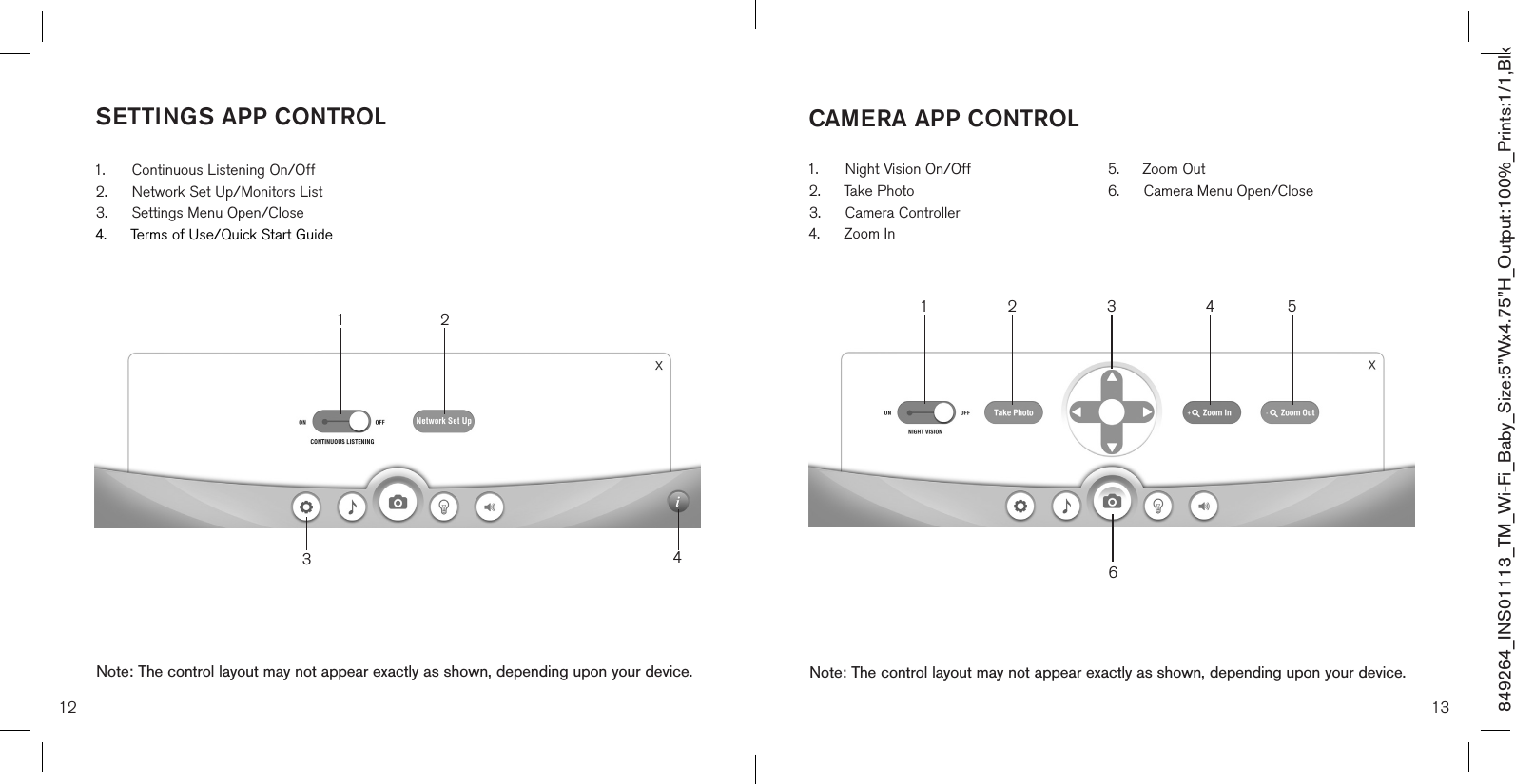 12849264_INS01113_TM_Wi-Fi_Baby_Size:5”Wx4.75”H_Output:100%_Prints:1/1,Blk 13CAMERA APP CONTROLNote: The control layout may not appear exactly as shown, depending upon your device.SETTINGS APP CONTROL1.  Continuous Listening On/Off2.  Network Set Up/Monitors List3.  Settings Menu Open/Close4.  Terms of Use/Quick Start GuideNote: The control layout may not appear exactly as shown, depending upon your device.1.  Night Vision On/Off2.  Take Photo 3.  Camera Controller4.  Zoom In5.  Zoom Out 6.  Camera Menu Open/Close31 2 4651 234