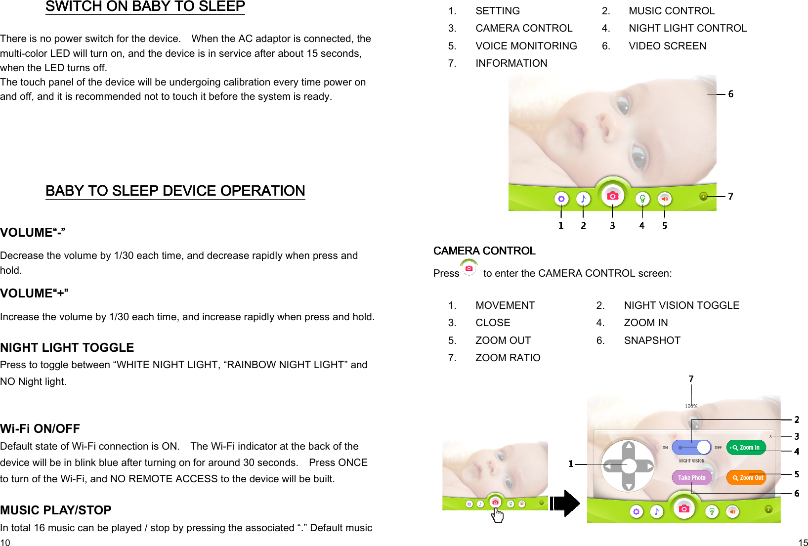   10 SWITCH ON SWITCH ON SWITCH ON SWITCH ON BABY TO SLEEPBABY TO SLEEPBABY TO SLEEPBABY TO SLEEP    There is no power switch for the device.    When the AC adaptor is connected, the multi-color LED will turn on, and the device is in service after about 15 seconds, when the LED turns off. The touch panel of the device will be undergoing calibration every time power on and off, and it is recommended not to touch it before the system is ready.         BABY TO SLEEPBABY TO SLEEPBABY TO SLEEPBABY TO SLEEP DEVICE OPERATION DEVICE OPERATION DEVICE OPERATION DEVICE OPERATION    VOLUME““““-””””   Decrease the volume by 1/30 each time, and decrease rapidly when press and hold. VOLUME““““+””””   Increase the volume by 1/30 each time, and increase rapidly when press and hold.  NIGHT LIGHT TOGGLE Press to toggle between “WHITE NIGHT LIGHT, “RAINBOW NIGHT LIGHT” and NO Night light.    Wi-Fi ON/OFF Default state of Wi-Fi connection is ON.    The Wi-Fi indicator at the back of the device will be in blink blue after turning on for around 30 seconds.    Press ONCE to turn of the Wi-Fi, and NO REMOTE ACCESS to the device will be built.     MUSIC PLAY/STOP In total 16 music can be played / stop by pressing the associated “.” Default music   15 1.  SETTING  2. MUSIC CONTROL 3.  CAMERA CONTROL  4. NIGHT LIGHT CONTROL 5.  VOICE MONITORING  6. VIDEO SCREEN 7.  INFORMATION             CAMERA CONTROLCAMERA CONTROLCAMERA CONTROLCAMERA CONTROL    Press   to enter the CAMERA CONTROL screen:  1.  MOVEMENT  2.  NIGHT VISION TOGGLE 3.  CLOSE  4.  ZOOM IN 5.  ZOOM OUT  6.  SNAPSHOT 7.  ZOOM RATIO      