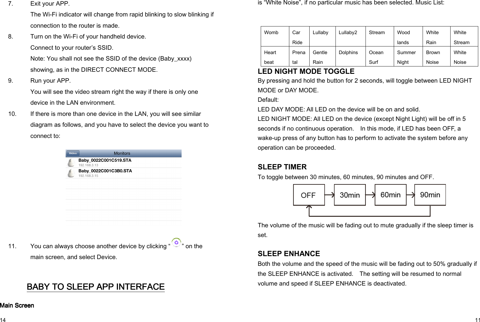   14 7.   Exit your APP. The Wi-Fi indicator will change from rapid blinking to slow blinking if connection to the router is made. 8.   Turn on the Wi-Fi of your handheld device. Connect to your router’s SSID. Note: You shall not see the SSID of the device (Baby_xxxx) showing, as in the DIRECT CONNECT MODE. 9.   Run your APP. You will see the video stream right the way if there is only one device in the LAN environment. 10.   If there is more than one device in the LAN, you will see similar diagram as follows, and you have to select the device you want to connect to:          11.   You can always choose another device by clicking “ ” on the main screen, and select Device. BABY TO SLEEPBABY TO SLEEPBABY TO SLEEPBABY TO SLEEP APP APP APP APP INTERFACE INTERFACE INTERFACE INTERFACE    Main Main Main Main ScreenScreenScreenScreen   11 is “White Noise”, if no particular music has been selected. Music List:   Womb  Car   Ride Lullaby  Lullaby2  Stream  Wood lands White Rain White Stream Heart beat Prenatal Gentle Rain Dolphins  Ocean Surf Summer Night Brown Noise White Noise LED NIGHT MODE TOGGLE By pressing and hold the button for 2 seconds, will toggle between LED NIGHT MODE or DAY MODE. Default:   LED DAY MODE: All LED on the device will be on and solid. LED NIGHT MODE: All LED on the device (except Night Light) will be off in 5 seconds if no continuous operation.    In this mode, if LED has been OFF, a wake-up press of any button has to perform to activate the system before any operation can be proceeded.    SLEEP TIMER To toggle between 30 minutes, 60 minutes, 90 minutes and OFF.  The volume of the music will be fading out to mute gradually if the sleep timer is set.    SLEEP ENHANCE   Both the volume and the speed of the music will be fading out to 50% gradually if the SLEEP ENHANCE is activated.    The setting will be resumed to normal volume and speed if SLEEP ENHANCE is deactivated.  