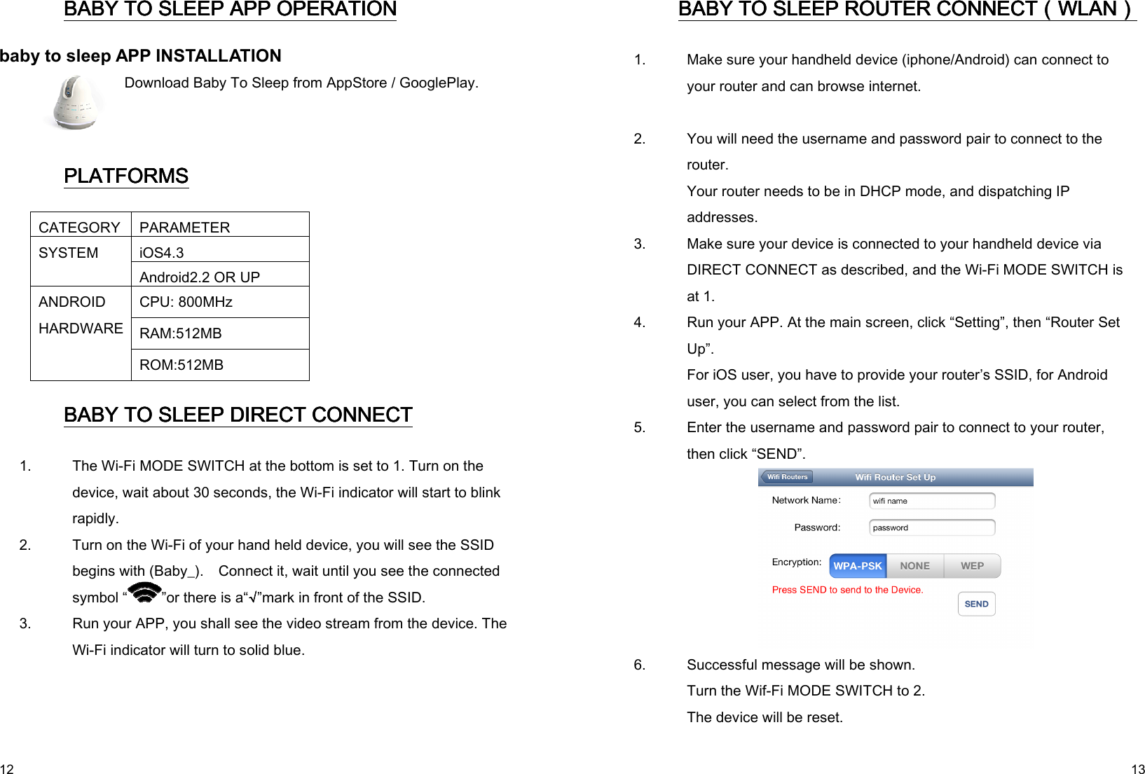   12 BABY TO SLEEPBABY TO SLEEPBABY TO SLEEPBABY TO SLEEP APP OPERATION APP OPERATION APP OPERATION APP OPERATION    baby to sleep APP INSTALLATION  Download Baby To Sleep from AppStore / GooglePlay.   PLATFORMSPLATFORMSPLATFORMSPLATFORMS    CATEGORY PARAMETER iOS4.3  SYSTEM Android2.2 OR UP CPU: 800MHz RAM:512MB ANDROID HARDWARE ROM:512MB BABY TO SLEEPBABY TO SLEEPBABY TO SLEEPBABY TO SLEEP DIRECT CONNECT DIRECT CONNECT DIRECT CONNECT DIRECT CONNECT    1.   The Wi-Fi MODE SWITCH at the bottom is set to 1. Turn on the device, wait about 30 seconds, the Wi-Fi indicator will start to blink rapidly. 2.   Turn on the Wi-Fi of your hand held device, you will see the SSID begins with (Baby_).    Connect it, wait until you see the connected symbol “ ”or there is a“√√√√”mark in front of the SSID. 3.   Run your APP, you shall see the video stream from the device. The Wi-Fi indicator will turn to solid blue.    13 BABY TO SLEEPBABY TO SLEEPBABY TO SLEEPBABY TO SLEEP ROUTER CONNECT ROUTER CONNECT ROUTER CONNECT ROUTER CONNECT（（（（WLANWLANWLANWLAN））））    1.   Make sure your handheld device (iphone/Android) can connect to your router and can browse internet. 2.   You will need the username and password pair to connect to the router. Your router needs to be in DHCP mode, and dispatching IP addresses. 3.   Make sure your device is connected to your handheld device via DIRECT CONNECT as described, and the Wi-Fi MODE SWITCH is at 1. 4.   Run your APP. At the main screen, click “Setting”, then “Router Set Up”. For iOS user, you have to provide your router’s SSID, for Android user, you can select from the list. 5.   Enter the username and password pair to connect to your router, then click “SEND”.   6.   Successful message will be shown. Turn the Wif-Fi MODE SWITCH to 2. The device will be reset. 