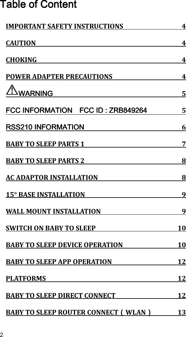   2 Table of ContentTable of ContentTable of ContentTable of Content    IMPORTANT SAFETY INSTRUCTIONS  4 CAUTION  4 CHOKING  4 POWER ADAPTER PRECAUTIONS  4 WARNINGWARNINGWARNINGWARNING  5 FCC INFORMATION FCC INFORMATION FCC INFORMATION FCC INFORMATION       FCC ID : ZRBFCC ID : ZRBFCC ID : ZRBFCC ID : ZRB849264849264849264849264  5 RSS210RSS210RSS210RSS210 INFORMATION INFORMATION INFORMATION INFORMATION  6 BABY TO SLEEP PARTS 1  7 BABY TO SLEEP PARTS 2  8 AC ADAPTOR INSTALLATION  8 15° BASE INSTALLATION  9 WALL MOUNT INSTALLATION  9 SWITCH ON BABY TO SLEEP  10 BABY TO SLEEP DEVICE OPERATION  10 BABY TO SLEEP APP OPERATION  12 PLATFORMS  12 BABY TO SLEEP DIRECT CONNECT  12 BABY TO SLEEP ROUTER CONNECT（（（（WLAN））））  13 