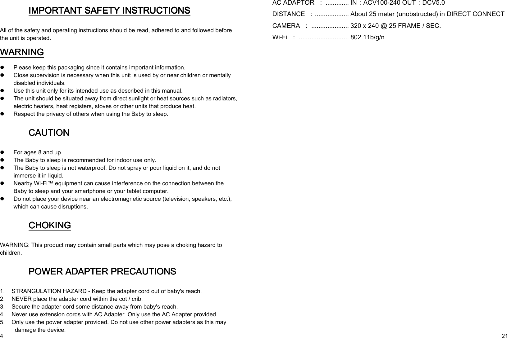   4 IMPORTANT SAFETY INSIMPORTANT SAFETY INSIMPORTANT SAFETY INSIMPORTANT SAFETY INSTRUCTIONSTRUCTIONSTRUCTIONSTRUCTIONS    All of the safety and operating instructions should be read, adhered to and followed before the unit is operated. WARNINGWARNINGWARNINGWARNING     Please keep this packaging since it contains important information.  Close supervision is necessary when this unit is used by or near children or mentally disabled individuals.  Use this unit only for its intended use as described in this manual.  The unit should be situated away from direct sunlight or heat sources such as radiators, electric heaters, heat registers, stoves or other units that produce heat.  Respect the privacy of others when using the Baby to sleep. CAUTIONCAUTIONCAUTIONCAUTION     For ages 8 and up.    The Baby to sleep is recommended for indoor use only.  The Baby to sleep is not waterproof. Do not spray or pour liquid on it, and do not immerse it in liquid.  Nearby Wi-Fi™ equipment can cause interference on the connection between the Baby to sleep and your smartphone or your tablet computer.  Do not place your device near an electromagnetic source (television, speakers, etc.), which can cause disruptions. CHOKINGCHOKINGCHOKINGCHOKING    WARNING: This product may contain small parts which may pose a choking hazard to children. POWER POWER POWER POWER ADAPTERADAPTERADAPTERADAPTER PRECAUTIONS PRECAUTIONS PRECAUTIONS PRECAUTIONS    1. STRANGULATION HAZARD - Keep the adapter cord out of baby&apos;s reach. 2. NEVER place the adapter cord within the cot / crib. 3. Secure the adapter cord some distance away from baby&apos;s reach. 4. Never use extension cords with AC Adapter. Only use the AC Adapter provided. 5. Only use the power adapter provided. Do not use other power adapters as this may damage the device.   21 AC ADAPTOR  ： ............. IN：ACV100-240 OUT：DCV5.0 DISTANCE  ：................... About 25 meter (unobstructed) in DIRECT CONNECT CAMERA  ： ..................... 320 x 240 @ 25 FRAME / SEC. Wi-Fi  ： ............................ 802.11b/g/n 