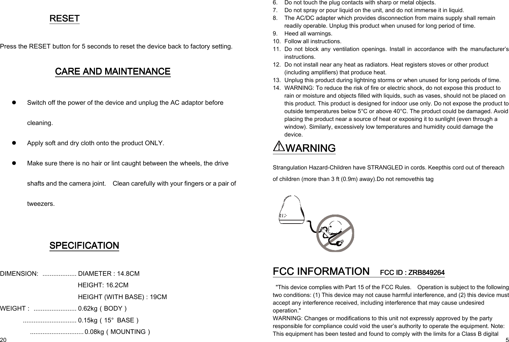   20  RESETRESETRESETRESET    Press the RESET button for 5 seconds to reset the device back to factory setting.  CARE AND MAINTENANCECARE AND MAINTENANCECARE AND MAINTENANCECARE AND MAINTENANCE     Switch off the power of the device and unplug the AC adaptor before cleaning.    Apply soft and dry cloth onto the product ONLY.  Make sure there is no hair or lint caught between the wheels, the drive shafts and the camera joint.    Clean carefully with your fingers or a pair of tweezers.   SPECIFICASPECIFICASPECIFICASPECIFICATIONTIONTIONTION    DIMENSION:  ................... DIAMETER : 14.8CM                                                 HEIGHT: 16.2CM   HEIGHT (WITH BASE) : 19CM WEIGHT :  ........................ 0.62kg（BODY）               .............................. 0.15kg（15°  BASE）               .............................. 0.08kg（MOUNTING）   5 6. Do not touch the plug contacts with sharp or metal objects. 7. Do not spray or pour liquid on the unit, and do not immerse it in liquid.   8. The AC/DC adapter which provides disconnection from mains supply shall remain readily operable. Unplug this product when unused for long period of time. 9. Heed all warnings. 10. Follow all instructions. 11. Do  not  block  any  ventilation  openings.  Install  in  accordance  with  the  manufacturer’s instructions. 12. Do not install near any heat as radiators. Heat registers stoves or other product (including amplifiers) that produce heat. 13. Unplug this product during lightning storms or when unused for long periods of time. 14. WARNING: To reduce the risk of fire or electric shock, do not expose this product to rain or moisture and objects filled with liquids, such as vases, should not be placed on this product. This product is designed for indoor use only. Do not expose the product to outside temperatures below 5°C or above 40°C. The product could be damaged. Avoid placing the product near a source of heat or exposing it to sunlight (even through a window). Similarly, excessively low temperatures and humidity could damage the device. WARNINGWARNINGWARNINGWARNING    Strangulation Hazard-Children have STRANGLED in cords. Keepthis cord out of thereach of children (more than 3 ft (0.9m) away).Do not removethis tag                   FCC INFORMATION FCC INFORMATION FCC INFORMATION FCC INFORMATION      FCC ID : ZRBFCC ID : ZRBFCC ID : ZRBFCC ID : ZRB849264849264849264849264     &quot;This device complies with Part 15 of the FCC Rules.    Operation is subject to the following two conditions: (1) This device may not cause harmful interference, and (2) this device must accept any interference received, including interference that may cause undesired operation.&quot; WARNING: Changes or modifications to this unit not expressly approved by the party responsible for compliance could void the user’s authority to operate the equipment. Note: This equipment has been tested and found to comply with the limits for a Class B digital 