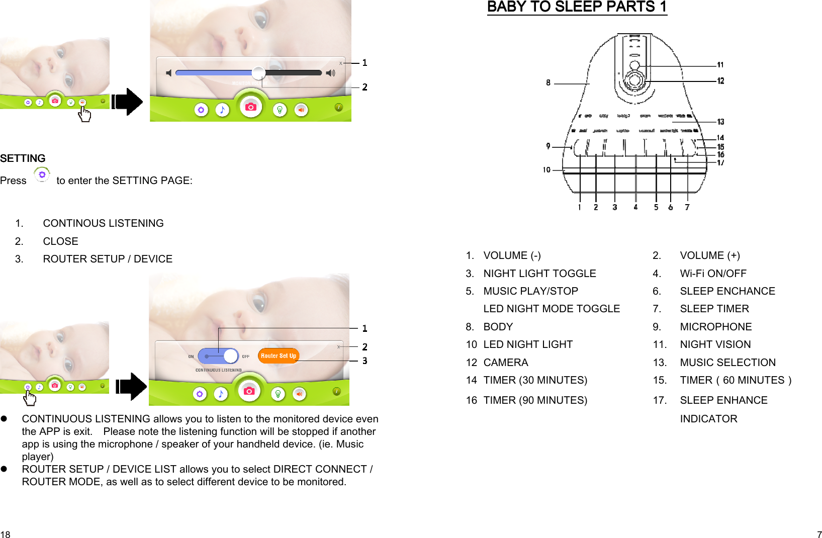  18      SETTINGSETTINGSETTINGSETTING    Press    to enter the SETTING PAGE:      1.  CONTINOUS LISTENING 2.  CLOSE 3.  ROUTER SETUP / DEVICE   CONTINUOUS LISTENING allows you to listen to the monitored device even the APP is exit.    Please note the listening function will be stopped if another app is using the microphone / speaker of your handheld device. (ie. Music player)  ROUTER SETUP / DEVICE LIST allows you to select DIRECT CONNECT / ROUTER MODE, as well as to select different device to be monitored.    7 BABY TO SLEEBABY TO SLEEBABY TO SLEEBABY TO SLEEP P P P PARTS PARTS PARTS PARTS 1111            1. VOLUME (-)  2. VOLUME (+) 3. NIGHT LIGHT TOGGLE  4. Wi-Fi ON/OFF MUSIC PLAY/STOP  6. SLEEP ENCHANCE 5. LED NIGHT MODE TOGGLE  7. SLEEP TIMER 8. BODY  9. MICROPHONE 10.LED NIGHT LIGHT  11. NIGHT VISION 12.CAMERA  13. MUSIC SELECTION 14.TIMER (30 MINUTES)  15. TIMER（60 MINUTES） 16.TIMER (90 MINUTES)  17. SLEEP ENHANCE INDICATOR         